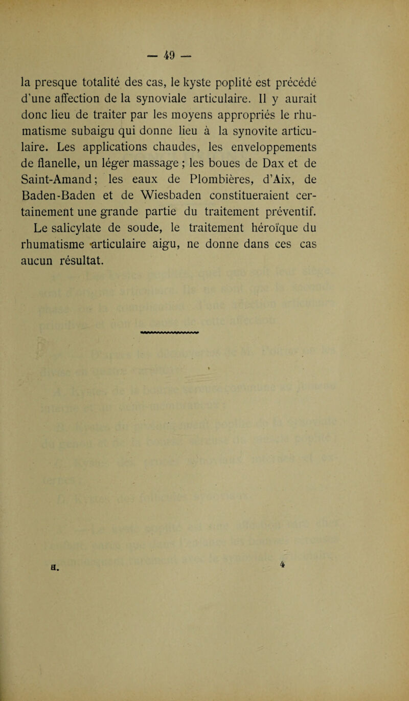 la presque totalité des cas, le kyste poplité est précédé d’une affection de la synoviale articulaire. Il y aurait donc lieu de traiter par les moyens appropriés le rhu¬ matisme subaigu qui donne lieu à la synovite articu¬ laire. Les applications chaudes, les enveloppements de flanelle, un léger massage ; les boues de Dax et de Saint-Amand; les eaux de Plombières, d’Aix, de Baden-Baden et de Wiesbaden constitueraient cer¬ tainement une grande partie du traitement préventif. Le salicylate de soude, le traitement héroïque du rhumatisme «articulaire aigu, ne donne dans ces cas aucun résultat. a. 4