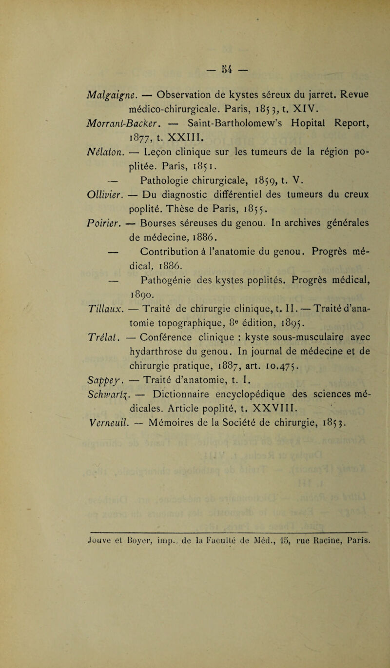 Malgaigne. — Observation de kystes séreux du jarret. Revue médico-chirurgicale. Paris, 185 3, t. XIV. Morrant-Backer. — Saint-Bartholomew’s Hôpital Report, 1877, t. XXIII. Nélaton. — Leçon clinique sur les tumeurs de la région po¬ plitée. Paris, 1851. — Pathologie chirurgicale, 1859, t. V. Ollivier. — Du diagnostic différentiel des tumeurs du creux poplité. Thèse de Paris, 1855. Poirier. — Bourses séreuses du genou. In archives générales de médecine, 1886. — Contribution à l’anatomie du genou. Progrès mé¬ dical, 1886. — Pathogénie des kystes poplités. Progrès médical, 1890. Tillaux. —Traité de chirurgie clinique, t. II. — Traité d’ana¬ tomie topographique, 8e édition, 1895. Trélat. — Conférence clinique : kyste sous-musculaire avec hydarthrose du genou. In journal de médecine et de chirurgie pratique, 1887, art. 10.475. Sappey. — Traité d’anatomie, t. I. Schwart— Dictionnaire encyclopédique des sciences mé¬ dicales. Article poplité, t. XXVIII. Verneuil. — Mémoires de la Société de chirurgie, 1853. Jouve et Boyer, imp., de la Faculté de Méd., 15, rue Racine, Paris.