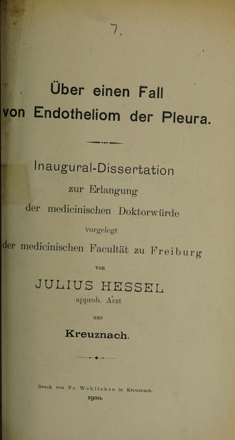 7, Über einen Fall von Endotheliom der Pleura. Inaugural-Dissertation I zur Erlangung der medicinischen Doktorwürde vorgelegt der medicinischen Facultät zu Frei bürg von JULIUS HESSEL approb. Arzt aus Kreuznach. -♦—♦—»- Druck von Fr. Wohlloben in Kreuznach. igoo.