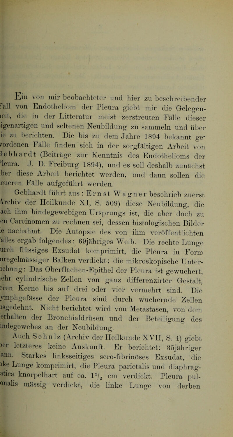 Ein von mir beobachteter nncl liier zn beschreibender ^all von Endotheliom der Pleura giebt mir die Gelegen¬ heit, die in der Litteratnr meist zerstreuten Fälle dieser igenartigen und seltenen Neubildung zu sammeln und über ie zu berichten. Die bis zu dem Jahre 1894 bekannt ge¬ wordenen Fälle finden sich in der sorgfältigen Arbeit von leb har dt (Beiträge zur Kenntnis des Endothelioms der deura. J. D. h reiburg 1894), und es soll deshalb zunächst her diese Arbeit berichtet werden, und dann sollen die eueren Fälle aufgeführt werden. Gebhardt führt aus: Ernst Wagner beschrieb zuerst Archiv der Heilkunde XI, S. 509) diese Neubildung, die ach ihm bindegewebigen Ursprungs ist, die aber doch zu en Carcinomen zu rechnen sei, dessen histologischen Bilder e nachahmt. Die Autopsie des von ihm veröffentlichten alles ergab folgendes: 69jähriges Weib. Die rechte Lunge urch flüssiges Exsudat komprimirt, die Pleura in Form nregelmässiger Balken verdickt; die mikroskopische Unter- lchung. Das Oberflächen-Epithel der Pleura ist gewuchert, Lehi cylindrische Zellen von ganz differenzirter Gestalt, eren Kerne bis auf drei oder vier vermehrt sind. Die ymphgefässe der Pleura sind durch wuchernde Zellen isgedehnt. Nicht berichtet wird von Metastasen, von dem erhalten der Bronchialdrüsen und der Beteiligung des indegewebes an der Neubildung. Auch Schulz (Archiv der Heilkunde XVII, S. 4) giebt 3er letzteres keine Auskunft. Er berichtet: 35jähriger ann. Starkes linksseitiges sero-fibrinöses Exsudat, die ike Lunge komprimirt-, die Pleura parietalis und diaphrag- atica knorpelhart auf ca. 1 x/2 cm verdickt. Pleura pul- onahs massig verdickt, die linke Lunge von derben