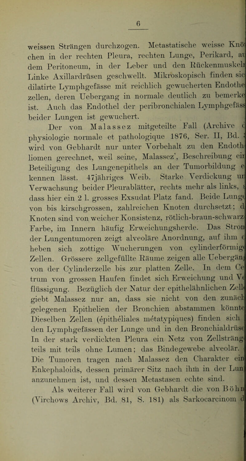 weissen Strängen clurclizogcn. Metastatische weisse Knö chen in der rechten Pleura, rechten Lunge, Perikard, av dem Peritoneum, in der Leber und den Rückenmuskekj Linke Axillardrüsen geschwellt. Mikroskopisch finden sic dilatirte Lympligefässe mit reichlich gewucherten Endothe zellen, deren Uebergang in normale deutlich zu bemerke ist. Auch das Endothel der peribronchialen Lymphgefäss beider Lungen ist gewuchert. Der von Malassez mitgeteilte Fall (Archive c physiologie normale et pathologique 1876, Ser. II, ßd. - wird von Gebhardt nur unter Vorbehalt zu den Endotli liomen gerechnet, weil seine, Malassez’, Beschreibung eii Beteiligung des Lungenepithels an der Tumorbildung e kennen lässt. 47jähriges Weib. Starke Verdickung ur Verwachsung beider Pleurablätter, rechts mehr als links, i dass hier ein 2 1. grosses Exsudat Platz fand. Beide Lunge von bis kirschgrossen, zahlreichen Knoten durchsetzt; d Knoten sind von weicher Konsistenz, rötlich-braun-schwarz Farbe, im Innern häufig Erweichungsherde. Das Stron der Lungentumoren zeigt alveoläre Anordnung, auf ihm e heben sich zottige Wucherungen von cylinderförmige Zellen. Grössere zellgefüllte Räume zeigen alle Uebergäm von der Cylinderzelle bis zur platten Zelle. In dem Ce trum von grossen Haufen findet sich Erweichung und Vf flüssigung. Bezüglich der Natur der epithelähnlichen Zell» giebt Malassez nur an, dass sie nicht von den zunäcl gelegenen Epithelien der Bronchien abstammen könnte Dieselben Zellen (epitheliales metatypiques) finden sich den Lymph gelassen der Lunge und in den Bronchialdrüse In der stark verdickten Pleura ein Netz von Zellsträng' teils mit teils ohne Lumen; das Bindegewebe alveolär. Die Tumoren tragen nach Malassez den Charakter ein Enkephaloids, dessen primärer Sitz nach ihm in der Lun anzunehmen ist, und dessen Metastasen echte sind. Als weiterer Fall wird von Gebhardt die von Höhn (Virchows Archiv, Bd. 81, S. 181) als Sarkocarcinoin d