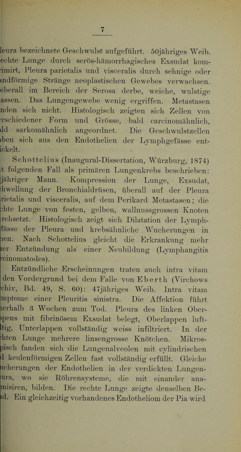 leura bezeichnet© Geschwulst aufgeführt. öOjähriges Weib, echte Lunge durch serös-hämorrhagisches Exsudat kom- dmirt, Pleura parietalis und visceralis durch sehnige oder mdförmige Stränge neoplastischen Gewebes verwachsen, eberall im Bereich der Serosa derbe, weiche, wulstige assen. Das Lungengewebe wenig ergriffen. Metastasen nden sich nicht. Histologisch zeigten sich Zellen von Tschiedener Form und Grösse, bald careinomähnlich, ild sarkomähnlich angeordnet. Die Geschwulstzellen tben sich aus den Endothelien der Lymphgefässe ent- ickelt. Schottelius (Inaugural-Dissertation, Würzburg, 1874) t folgenden Fall als primären Lungenkrebs beschrieben: jähriger Mann. Kompression der Lunge, Exsudat, liwellung der Bronchialdrüsen, überall auf der Pleura rietalis und visceralis, auf dem Perikard Metastasen; die slite Lunge von festen, gelben, wallnussgrossen Knoten rchsetzt. Histologisch zeigt sich Dilatation der Lymph- fässe der Pleura und krebsähnliche Wucherungen in len. Fach Schottelius gleicht die Erkrankung mehr ter Entzündung als einer Neubildung (Lymphangitis chiomatodes). Entzündliche Erscheinungen traten auch intra vitam den Vordergrund bei dem Falle von Eberth (Virchows chiv, Bd. 49, S. 60): 47jähriges Weib. Intra vitam mptome einer Pleuritis sinistra. Die Affektion führt lerhalb 3 Wochen zum Tod. Pleura des linken Ober- >pens mit fibrinösem Exsudat belegt, Oberlappen luft- hig, Unterlappen vollständig weiss infiltriert. In der ■hten Lunge mehrere linsengrosse Knötchen. Mikros- pisch fanden sich die Lungenalveolen mit cylindrisclien cl keulenförmigen Zellen fast vollständig erfüllt. Gleiche ucherungen der Endothelien in der verdickten Lungen- ura, wo sie Röhrensysteme, die mit einander ana- misiren, bilden. Die rechte Lunge zeigte denselben Be- Ld. Ein gleichzeitig vorhandenes Endotheliom der Pia wird