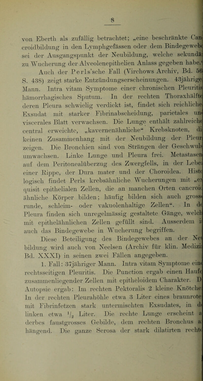 von Ebertli als zufällig betrachtet; „eine beschränkte Can croidbildung in den Lyinphgefässen oder dem Bindegewebe sei der Ausgangspunkt der Neubildung, welche Sekunda; zu Wucherung der Alveolenepithelien Anlass gegeben habe.4 Auch der Perls’sche Fall (Yirchows Archiv, Bd. 56 S. 488) zeigt starke Entzündungserscheinungen. 43jährige; Mann. Intra vitam Symptome einer chronischen Pleuritis hämorrhagisches Sputum. In der rechten Thoraxhälfte deren Pleura schwielig verdickt ist, findet sich reichliche Exsudat mit starker Fibrinabscheidung, parietales um viscerales Blatt verwachsen. Die Lunge enthält zahlreiche central erweichte, „kavernenähnliche“ Krebsknoten, di keinen Zusammenhang mit der Neubildung der Pleur zeieren. Die Bronchien sind von Strängen der Geschwuls umwachsen. Linke Lunge und Pleura frei. Metastasen auf dem Peritonealüberzug des Zwergfells, in der Lebei einer Kippe, der Dura mater und der Choroidea. Histc logisch findet Perls krebsähnliche Wucherungen mit „e> quisit epithelialen Zellen, die an manchen Orten cancroic ähnliche Körper bilden; häufig bilden sich auch gross« runde, schleim- oder vakuolenhaltige Zellen“. In d( Pleura finden sich unregelmässig gestaltete Gänge, welcl mit epithelähnlichen Zellen gefüllt sind. Ausserdem i auch das Bindegewebe in Wucherung begriffen. Diese Beteiligung des Bindegewebes an der Nei bildung wdrd auch von Neelsen (Archiv für klin. Medizi Bd. XXXI) in seinen zwei Fällen angegeben. 1. Fall: 87jähriger Mann. Intra vitam Symptome ein« rechtsseitigen Pleuritis. Die Punction ergab einen Haufe zusammenliegender Zellen mit epitlieloidem Charakter. D Autopsie ergab: Im rechten Pektoralis 2 kleine Knötche In der rechten Pleurahöhle etwa 8 Liter eines braunrote mit Fibrinfetzen stark untermischten Exsudates, in d linken etwa 1L Liter. Die rechte Lunge erscheint a derbes faustgrosses Gebilde, dem rechten Bronchus a hängend. Die ganze Serosa der stark dilatirten recht*