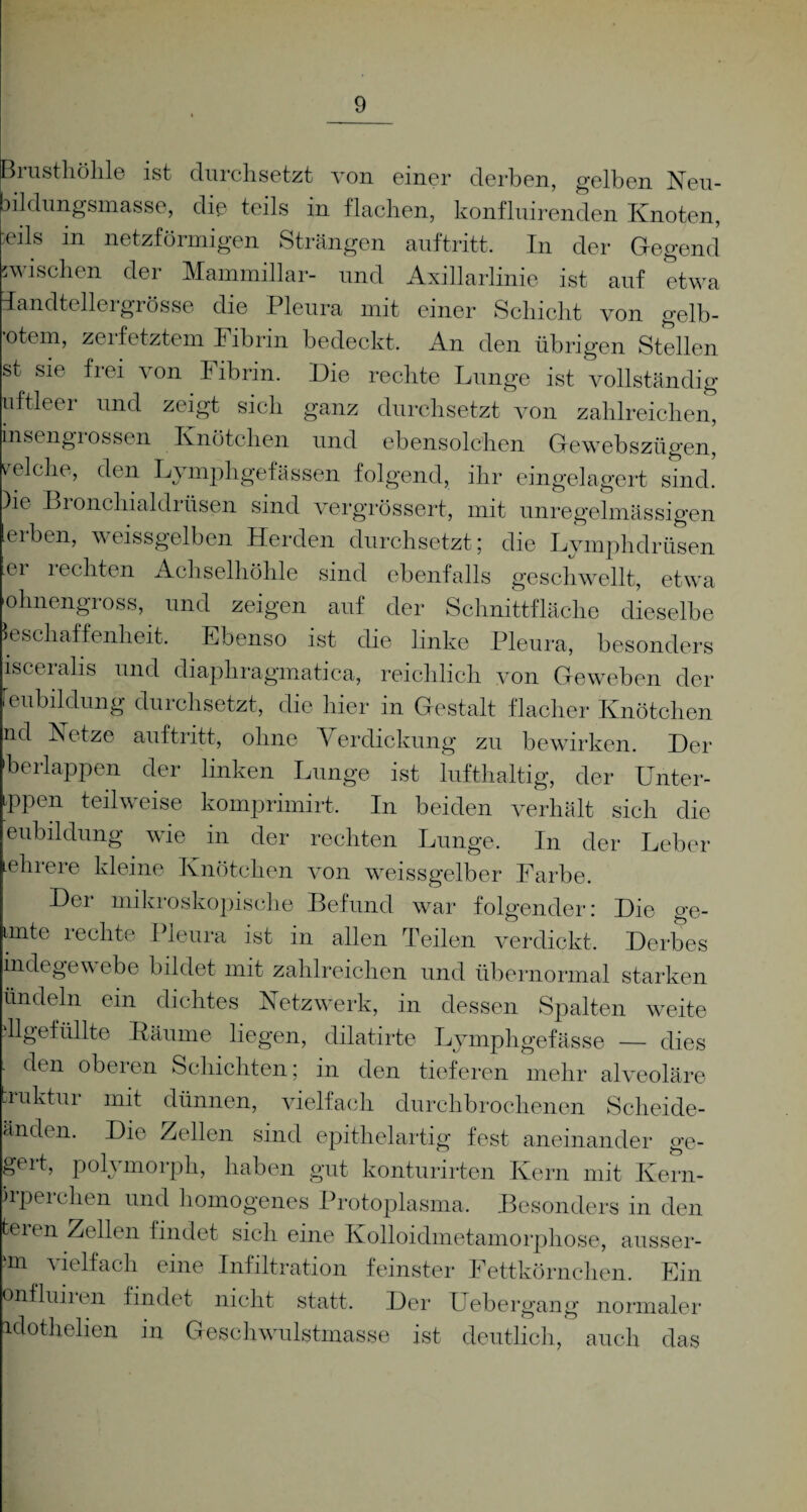 Brusthöhle ist durchsetzt von einer derben, gelben Neu¬ bildungsmasse, die teils in flachen, konfluirenden Knoten, eüs in netzförmigen Strängen auftritt. In der Gegend wischen der Mammillar- und Axillarlinie ist auf etwa Tandtellergrösse die Pleura mit einer Schicht von gelb¬ stem, zerfetztem Fibrin bedeckt. An den übrigen Stellen J s*e von Fibrin. Die rechte Lunge ist vollständig uftleer und zeigt sich ganz durchsetzt von zahlreichen, insengiossen Knötchen und ebensolchen Gewebszügen, reiche, den Lymphgefässen folgend, ihr eingelagert sind. )ie Bronchialdrüsen sind vergrössert, mit unregelmässigen erben, weissgelben Herden durchsetzt; die Lymphdrüsen ei i echten Achselhöhle sind ebenfalls geschwellt, etwa ohnengross, und zeigen auf der Schnittfläche dieselbe Beschaffenheit. Ebenso ist die linke Pleura, besonders isceralis und diaphragmatica, reichlich von Geweben der Unbildung durchsetzt, die hier in Gestalt flacher Knötchen nd Netze auftritt, ohne Verdickung zu bewirken. Der berlappen der linken Lunge ist lufthaltig, der Unter- tppen teilweise komprimirt. In beiden verhält sich die eubildung wie in der rechten Lunge. In der Leber ehrere kleine Knötchen von weissgelber Farbe. Der mikroskopische Befund war folgender: Die ge- imte rechte Pleura ist in allen Teilen verdickt. Derbes mdegewebe bildet mit zahlreichen und übernormal starken ündeln ein dichtes Netzwerk, in dessen Spalten weite dlgefüllte Bäume liegen, dilatirte Lymphgefässe — dies den oberen Schichten; in den tieferen mehr alveoläre .luktur mit dünnen, vielfach durchbrochenen Scheide- änden. Die Zellen sind epithelartig fest aneinander ge¬ gart, polymorph, haben gut konturirten Kern mit Kern- kperchen und homogenes Protoplasma. Besonders in den teren Zellen findet sich eine Kolloidmetamorphose, äusser¬ em ^ vielfach eine Infiltration feinster Fettkörnchen. Ein onfluii en findet nicht statt. Der Uebergang normaler Klothelien in Geschwulstmasse ist deutlich, auch das