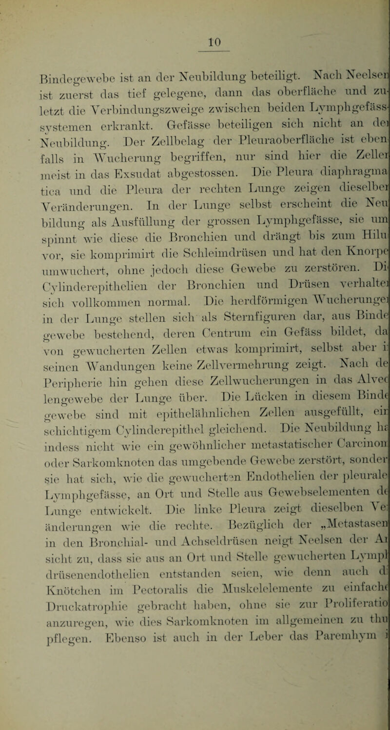 Bindegewebe ist an der Neubildung beteiligt. Nach Neelseul ist zuerst das tief gelegene, dann das Oberfläche und zu¬ letzt die Yerbindungszweige zwischen beiden Lymphgefäss- Systemen erkrankt. Gefässe beteiligen sich nicht an dei Neubildung. Der Zellbelag der Pleuraoberfläche ist eben falls in Wucherung begriffen, nur sind hier die Zeller meist in das Exsudat abgestossen. Die Pleura diaphragma tica und die Pleura der rechten Lunge zeigen dieselbei Veränderungen. In der Lunge selbst erscheint die Neu bildung als Ausfüllung der grossen Lymphgefässe, sie umj spinnt wie diese die Bronchien und drängt bis zum Hilu vor, sie komprimirt die Schleimdrüsen und hat den Ivnorpe um wuchert, ohne jedoch diese Gewebe zu zerstören. Di Cylinderepithelien der Bronchien und Drüsen verhalte] sich vollkommen normal. Die herdförmigen Wucherunge] in der Lunge stellen sich als Sternfiguren dar, aus Binde gewebe bestehend, deren Centrum ein Gelass bildet, da von gewucherten Zellen etwas komprimirt, selbst aber 1 seinen Wandungen keine Zellvermehrung zeigt. Nach de Peripherie hin gehen diese Zellwucherungen in das Alvec lenoewebe der Lunge über. Die Lücken in diesem Binde gewebe sind mit epithelähnlichen Zellen ausgefüllt, eir schichtigem Cylinderepithel gleichend. Die Neubildung hr indess nicht wie ein gewöhnlicher metastatischer Carcinon oder Sarkomknoten das umgebende Gewebe zerstört, sonder sie hat sich, wie die gewucherten Endothelien der pleurale Lymphgefässe, an Ort und Stelle aus Gewebselementen de Lunge entwickelt. Die linke Pleura zeigt dieselben ^ e: änderungen wie die rechte. Bezüglich der „Metastasen in den Bronchial- und Achseldrüsen neigt Neelsen der Ai sicht zu, dass sie aus an Ort und Stelle gewucherten Lympl drüsenendothelien entstanden seien, wie denn auch di Knötchen im Pectoralis die Muskelelemente zu einfache Druckatrophie gebracht haben, ohne sie zur Proliferatiö anzuregen, wie dies Sarkomknoten im allgemeinen zu tim pflegen. Ebenso ist auch in der Leber das Paremlrym i