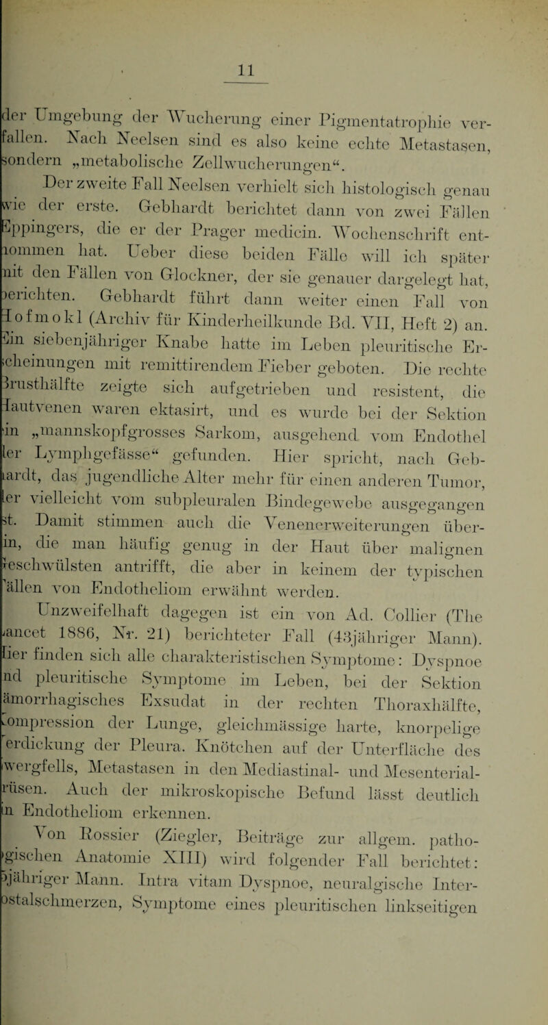 der Umgebung der V ucherung einer Pigmentatrophie ver¬ fallen. Lach Neelsen sind es also keine echte Metastasen, ondern „metabolische Zellwucherungen“. Der zweite Fall Heelsen verhielt sich histologisch genau der erste. Gebhardt berichtet dann von zwei Fällen wie Sppingers, die er der Prager medicin. Wochenschrift ent iommen hat. Ueber diese beiden Fälle will ich später nit den Fällen von Glöckner, der sie genauer dargelegt hat, berichten. Gebhardt führt dann weiter einen Fall von Tofmokl (Archiv für Kinderheilkunde Bd. VII, Heft 2) an. Fn siebenjähriger Knabe hatte im Leben pleuritische Er¬ scheinungen mit remittirendem Fieber geboten. Die rechte Brusthälfte zeigte sich aufgetrieben und resistent, die lautvenen waren ektasirt, und es wurde bei der Sektion In „mannskopfgrosses Sarkom, ausgehend vom Endothel ler Lvmphgefässe“ gefunden. Hier spricht, nach Geb- ardt, das jugendliche Alter mehr für einen anderen Tumor, er vielleicht \ oin subpleuralen Bindegewebe ausgegangen st. Damit stimmen auch die Venenerweiterungen über- m, die man häufig genug in der Haut über malignen »schwülsten antrifft, die aber in keinem der tvpischen allen von Endotheliom erwähnt werden. Unzweifelhaft dagegen ist ein von Ad. Collier (The /ancet 1886, Kr. 21) berichteter Fall (43jähriger Mann), fiei finden sich alle charakteristischen Symptome: Dyspnoe nd pleuritische Symptome im Leben, bei der Sektion ämorrhagisches Exsudat in der rechten Thoraxhälfte, Kompression der Lunge, gleichmässige harte, knorpelige erdickung der Pleura. Knötchen auf der Unterfläche des iwergfells, Metastasen in den Mediastinal- und Mesenterial¬ rusen. Auch der mikroskopische Befund lässt deutlich n Endotheliom erkennen. A on Dossier (Ziegler, Beiträge zur allgern. pathe¬ tischen Anatomie XIII) wird folgender Fall berichtet: jähriger Mann. Intra vitam Dyspnoe, neuralgische Inter- ostalschmerzen, Symptome eines pleuritisehen linkseitigen