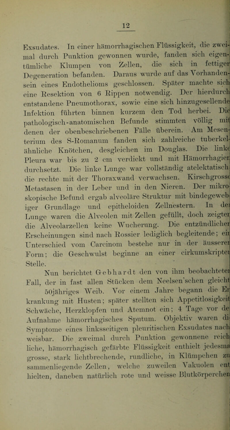 r Exsudates. In einer hämorrhagischen Flüssigkeit, die zwei mal durch Punktion gewonnen wurde, fanden sich eigen tümliche Klumpen von Zellen, die sich in fettige Degeneration befanden. Daraus wurde auf das Vorhanden sein eines Endothelioms geschlossen. Später machte sich eine Resektion von 6 Kippen notwendig. Der hierdurch entstandene Pneumothorax, sowie eine sich hinzugesellende Infektion führten binnen kurzem den Tod herbei. Die pathologisch-anatomischen Befunde stimmten völlig mit denen der obenbeschriebenen Fälle überein. Am Mesc n terium des S-Romanum fanden sich zahli eiche tubeikel ähnliche Knötchen, desgleichen im Douglas. Die linke Pleura war bis zu 2 cm verdickt und mit Hämorihagiei durchsetzt. Die linke Lunge war vollständig atelektatiscli die rechte mit der Thoraxwand verwachsen. Kirschgiosse Metastasen in der Leber und in den Fieren. Der mikio skopische Befund ergab alveoläre Struktur mit bindegew eb iger Grundlage und epitheloiden Zellnestern. In de» Lunge waren die Alveolen mit Zellen gefüllt, doch zeigter die Alveolarzellen keine Wucherung. Die entzündlicher Erscheinungen sind nach Dossier lediglich begleitende, eir Lnterschied vom Carcinom bestehe nur in der äusserer Form; die Geschwulst beginne an einer cirkumskriptei Stelle. | Nun berichtet Gebhardt den von ihm beobachteter Fall, der in fast allen Stücken dem Neelsenschen gleicht 5(»jähriges Weib. Vor einem Jahre begann die Er krankung mit Husten; später stellten sich Appetitlosigkeit Schwäche, Herzklopfen und Atemnot ein; 4 Tage vor de Aufnahme hämorrhagisches Sputum. Objektiv waren di Symptome eines linksseitigen pleuritisclien Exsudates nach weisbar. Die zweimal durch Punktion gewonnene i eich liehe, hämorrhagisch gefärbte Flüssigkeit enthielt jedesma grosse, stark lichtbrechende, rundliche, in Klümpchen zu sammenliegende Zellen, welche zuweilen Vakuolen ent hielten, daneben natürlich rote und weisse Blutkörperchen