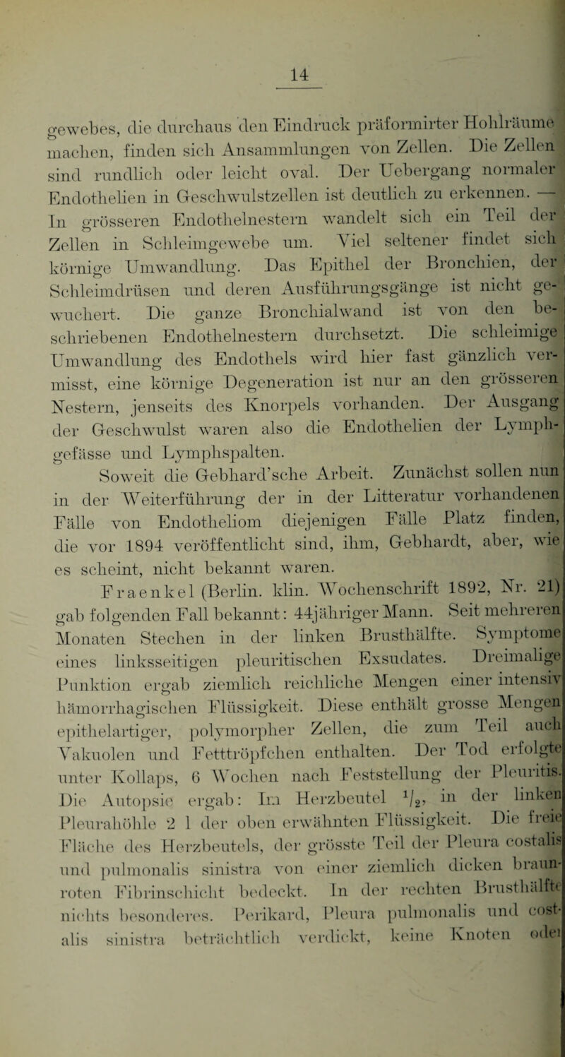 gewebes, die durchaus den Eindruck präformirter Hohlräume machen, finden sich Ansammlungen von Zellen. Die Zellen sind rundlich oder leicht oval. Der Uebergang normaler Endothehen in Geschwulstzellen ist deutlich zu erkennen. — In grösseren Endothelnestern wandelt sich ein heil der Zellen in Schleimgewebe um. A iel seltener findet sich körnige Umwandlung. Das Epithel der Bronchien, der Schleimdrüsen und deren Ausführungsgänge ist nicht ge¬ wuchert. Die ganze Bronchialwand ist von den schriebenen Endothelnestern durchsetzt. Die schleimige Umwandlung des Endothels wird hier fast gänzlich ver¬ misst, eine körnige Degeneration ist nur an den grösseren Nestern, jenseits des Knorpels vorhanden. Der Ausgang der Geschwulst waren also die Endothelien der Lympli- gefässe und Lymphspalten. Soweit die Gebhard’sehe Arbeit. Zunächst sollen nun in der Weiterführung der in der Litteratur vorhandenen Fälle von Endotlieliom diejenigen Fälle Platz finden, die vor 1894 veröffentlicht sind, ihm, Gebhardt, aber, wie es scheint, nicht bekannt waren. Fraenkel (Berlin, klin. Wochenschrift 1892, Nr. 21) gab folgenden Fall bekannt: 44jübriger Mann. Seit mein eien Monaten Stechen in der linken Brusthälfte. Symptom© eines linksseitigen pleuritisclien Exsudates. Dreimalige Punktion ergab ziemlich reichliche Mengen einer intensiv hämorrhagischen Flüssigkeit. Diese enthält grosse Mengen epitlieiartiger, polymorpher Zellen, die zum Teil auch Vakuolen und Fetttröpfchen enthalten. Der Tod erfolgte unter Kollaps, 6 Wochen nach Feststellung der lleuiitis. Die Autopsie ergab: Im Herzbeutel 1/2, i*1 der linken Pleurahöhle 2 1 der obenerwähnten f lüssigkeit. Die fiei( Fläche des Herzbeutels, der grösste Teil der Pleura costalü und pulmonalis sinistra von einer ziemlich dicken brat® roten Fibrinschicht bedeckt. In der rechten Brusthälffec nichts besonderes. Perikard, Pleura pulmonalis und cost* alis sinistra beträchtlich verdickt, keine Knoten odei