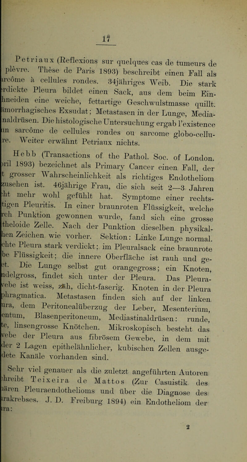 Petriaux (Keflexions sur quelques cas de tumeurs de plevre. These de Paris 1893) beschreibt einen Fall als ircöme ä cellules rondes. 34jähriges Weib. Die stark dickte Pleura bildet einen Sack, aus dem beim Ein- hneiden eine weiche, fettartige Geschwulstmasse quillt. Imorrhagisches Exsudat; Metastasen in der Lunge, Media- naldrüsen. Die histologische Untersuchung ergab l’existence an sarcome de cellules rondes ou sarcome globo-cellu- 1 Weiter erwähnt Petriaux nichts. Hebb (Transactions of the Pathol. Soc. of London, nil 1893) bezeichnet als Primary Cancer einen Pall, der t giossei Wahrscheinlichkeit als richtiges Endotheliom Zusehen ist. 46jälirige Frau, die sich seit 2—3 Jahren ht mehr wohl gefühlt hat. Symptome einer rechts- tigen Pleuritis. In einer braunroten Flüssigkeit, welche rch Punktion gewonnen wurde, fand sich eine grosse theloide Zelle. Nach der Punktion dieselben physikal- ben Zeichen wie vorher. Sektion: Linke Lunge normal, clite Pleura stark verdickt; im Pleuralsack eine braunrote be Flüssigkeit ; die innere Oberfläche ist rauh und ge- et. Die Lunge selbst gut orangegross; ein Knoten, adelgross, findet sich unter der Pleura. Das Pleura- rebe ist weiss, zäh, dicht-faserig. Knoten in der Pleura phragmatica. Metastasen finden sich auf der linken um, dem Peritonealüberzug der Leber, Mesenterium, entum, Blasenperitoneum, Mediastinaldrüsen: runde, te, linsengrosse Knötchen. Mikroskopisch besteht das vebe der Pleura aus fibrösem Gewebe, in dem mit der 2 Lagen epithelähnlicher, kubischen Zellen ausge- dete Kanäle vorhanden sind. Sehr viel genauer als die zuletzt angeführten Autoren direibt Teixeira de Mattos (Zur Casuistik des läien Pleui aendothelioms und über die Diagnose des rakrebses. J. D. Freiburg 1894) ein Endotheliom der ra: 2