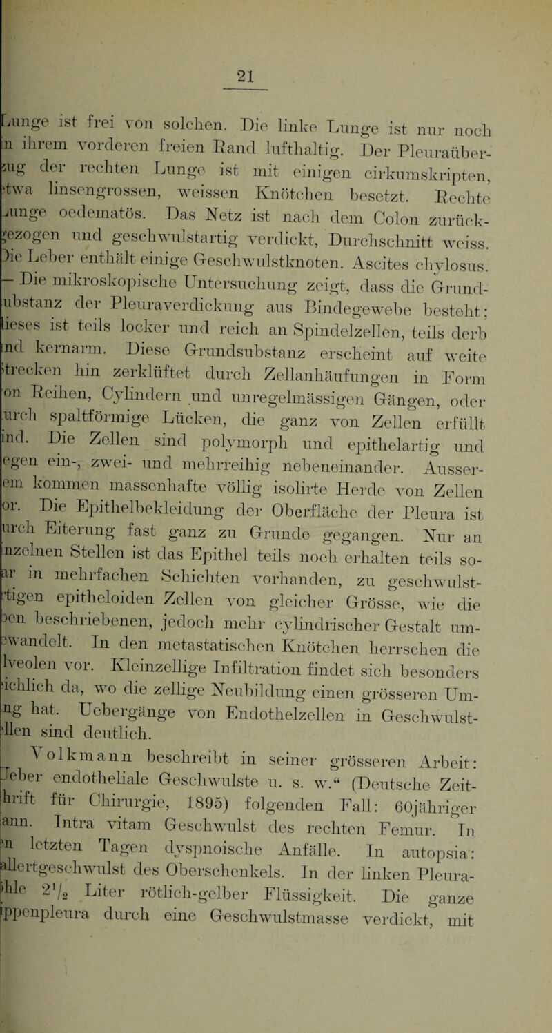 Lunge ist frei von solchen. Die linke Lunge ist nur noch n ihrem vorderen freien Rand lufthaltig. Der Pleuraüber- mg der rechten Lunge ist mit einigen cirkumskriptcn, ■tvva linsengrossen, weissen Knötchen besetzt. Rechte junge oedematös. Das Netz ist nach dem Colon zurück¬ gezogen und geschwulstartig verdickt, Durchschnitt weiss. 3ie Leber enthält einige Geschwulstknoten. Ascites chvlosus. - Die mikroskopische Untersuchung zeigt, dass die Grund- ubstanz der Pleuraverdickung aus Bindegewebe besteht: ieses ist teils locker und reich an Spindelzellen, teils derb ind kernarm. Diese Grundsubstanz erscheint auf weite itrecken hm zerklüftet durch Zellanhäufungen in Form on Reihen, C\ lindern und unregelmässigen Gängen, oder urch spaltförmige Lücken, die ganz von Zellen erfüllt ind. Die Zellen sind polymorph und epithelartig und egen ein-, zwei- und mehrreihig nebeneinander. Äusser¬ em kommen massenhafte völlig isolirte Herde von Zellen or. Die Epithelbekleidung der Oberfläche der Pleura ist urch Eiterung fast ganz zu Grunde gegangen. Nur an nzelnen Stellen ist das Epithel teils noch erhalten teils so- ar m mehrfachen Schichten vorhanden, zu geschwulst- ■tigen epitheloiclen Zellen von gleicher Grösse, wie die 3en beschriebenen, jedoch mehr cylindrischer Gestalt um- 3wandelt. In den metastatischen Knötchen herrschen die lveolen vor. Kleinzellige Infiltration findet sich besonders achhch da, wo die zeitige Neubildung einen grösseren Um- ng hat. Uebergänge von Endothelzellen in Geschwnlst- Ilen sind deutlich. ^ olkmann beschreibt in seiner grösseren Arbeit: Jeber endotheliale Geschwülste u. s. w.“ (Deutsche Zeit- jhri,t für Chirurgie, 1895) folgenden Fall: elfjähriger iann. Intra vitarn Geschwulst des rechten Femur. In P Ietzten Tagen dyspnoische Anfälle. In autopsia: wlertgeschwillst des Oberschenkels. In der linken Pleura- ble 2'/s Liter rötlich-gelber Flüssigkeit. Die ganze [ppenpleura durch eine Geschwulstmasse verdickt, mit