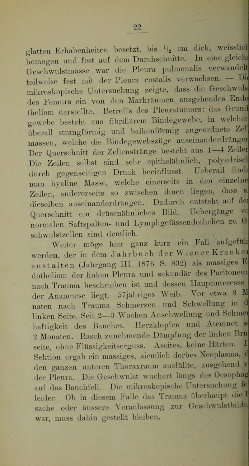 99 glatten Erhabenheiten besetzt, bis V2 cm click, weisshcl homogen und fest auf dem Durchschnitte. In eine gleich« Geschwulstmasse war die Pleura pulmonalis verwandelt teilweise fest mit der Pleura costalis verwachsen. Du mikroskopische Untersuchung zeigte, dass die Geschwuls des Femurs ein von den Markräumen ausgehendes Endo theliom darstellte. Betreffs des Pleuratumors: das Grund gewebe besteht aus fibrillärem Bindegewebe, in welche* überall strangförmig und balkenförmig angeordnete Zel massen, welche die Bindegewebszüge auseinanderdrängel Der Querschnitt der Zellenstränge besteht aus 1 4 Z( llei Die Zellen selbst sind sehr epithelähnlich, polyediiscl durch gegenseitigen Druck beeinflusst. Ueberall finde man hyaline Masse, welche einerseits in den einzelne Zellen, andererseits so zwischen ihnen liegen, dass s: dieselben auseinanderdrängen. Dadurch entsteht auf dei Querschnitt ein drüsenähnliches Bild. Uebeigänge \c normalen Saftspalten- und Lymphgefässendotlielien zu G schwulstzellen sind deutlich. Weiter möge hier ganz kurz ein Fall aufgefüh werden, der in dem Jahrbuch der b iener Krankei anst alten (Jahrgang III. 1876 S. 832) als massiges E dotheliom der linken Pleura und sekundär des Paritoneur nach Trauma beschrieben ist und dessen Hauptinteresse der Anamnese liegt. 57jäliriges Weib. Vor etwa 3 M naten nach Trauma Schmerzen und Schwellung in d linken Seite, Seit 2—3 Wochen Anschwellung und Schmei haftigke.it des Bauches. Herzklopfen und Atemnot s< 2 Monaten. Pasch zunehmende Dämpfung der linken Biu Seite, ohne Flüssigkeitserguss. Ascites, keine Härten. I Sektion ergab ein massiges, ziemlich derbes Neoplasma, c den ganzen unteren Thoraxraum ausfüllte, ausgehend v der Pleura. Die Geschwulst wuchert längs des Oesophag auf das Bauchfell. Die mikroskopische Untersuchung ff leider. Ob in diesem Falle das Trauma überhaupt die T Sache oder äussere Veranlassung zur Gesehwulstbildu war, muss dahin gestellt bleiben.