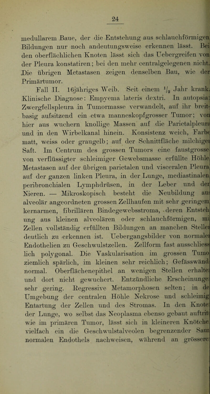 medullärem Baue, der die Entstehung aus schlauchförmigen Bildungen nur noch andeutungsweise erkennen lässt. Bei den oberflächlichen Knoten lässt sich das Uebergreifen von der Pleura konstatiren; bei den mehr centralgelegenen nicht. Die übrigen Metastasen zeigen denselben Bau, wie der Primärtumor. Fall II. 16 jähriges Weib. Seit einem J/2 Jahr krank Klinische Diagnose: Empyema lateris dextri. In autopsia Zwergfellspleura in Tumormasse verwandelt, auf ihr breit basig aufsitzend ein etwa manneskopfgrosser Tumor; von hier aus wuchern knollige Massen auf die Parietalpleuijj und in den Wirbelkanal hinein. Konsistenz weich, Farbe matt, weiss oder graugelb; auf der Schnittfläche milcliigei Saft. Im Centrum des grossen Tumors eine faustgrosse von verflüssigter schleimiger Gewebsmasse erfüllte Höhle Metastasen auf der übrigen parietalen und visceralen Pleura auf der ganzen linken Pleura, in der Lunge, mediastinalen peribronchialen Lymphdrüsen, in der Leber und der Kieren. — Mikroskopisch besteht die Neubildung au; alveolär angeordneten grossen Zellhaufen mit sehr geringem kernarmen, fibrillären Bindegewebsstroma, deren Entsteh ung aus kleinen alveolären oder schlauchförmigen, mi Zellen vollständig erfüllten Bildungen an manchen Stellei deutlich zu erkennen ist. Uebergangsbilder von normale] Endothelien zu Geschwulstzellen. Zellform fast ausschliess lieh polygonal. Die Vaskularisation im grossen Tumo ziemlich spärlich, im kleinen sehr reichlich; Gefässwänd normal. Oberflächenepithel an wenigen Stellen erhalte] und dort nicht gewuchert. Entzündliche Erscheinunge: sehr gering. Degressive Metamorphosen selten; in de Umgebung der centralen Höhle Nekrose und schleimig Entartung der Zellen und des Stromas. In den Knote der Lunge, wo selbst das Neoplasma ebenso gebaut auftrit wie im primären Tumor, lässt sich in kleineren Knötche vielfach ein die Geschwulstalveolen begrenzender Sani normalen Endothels nachweisen, während an grössere
