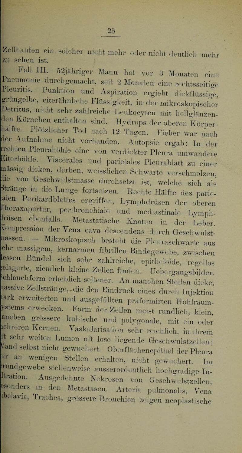 Zellhaufen ein solcher nicht mehr oder nicht deutlich mehr zu sehen ist. Fall III. 52jähriger Mann hat vor 3 Monaten eine Pneumonie durchgemacht, seit 2 Monaten eine rechtsseitige Pleuritis. Punktion und Aspiration ergiebt dickflüssige grüngelbe, eiterähnliche Flüssigkeit, in der mikroskopischer Detritus, nicht sehr zahlreiche Leukocyten mit helMänzen- den Körnchen enthalten sind. Hydrops der oberen Körner- -u’ -- Jl '-lv- 1 V7 17 A 1 \ hälfte. Plötzlicher Tod nach 12 Tagen. Fieber . - -- -“ö—• war nach der Aufnahme nicht vorhanden. Autopsie ergab: In der rechten Pleurahöhle eine von verdickter Pleura umwandet« Eiterhöhle. Viscerales und parietales Pleurablatt zu einer taassig dicken, derben, weisslichen Schwarte verschmolzen, lie von Geschwulstmasse durchsetzt ist, welche sich als Stränge in die Lunge fortsetzen. Hechte Hälfte des parie¬ ren Perikardblattes ergriffen, Lymphdrüsen der oberen loraxapertur, peribronchiale und mediastinale Lvmph- Iriisen ebenfalls. Metastatische Knoten in der Leber. Kompression der Vena cava descendens durch Geschwulst- nassen. — Mikroskopisch besteht die Pleuraschwarte aus ehr massigem, kernarmen fibrillen Bindegewebe, zwischen essen Bündel sich sehr zahlreiche, epitheloide, regellos ;e agerte, ziemlich kleine Zellen finden. Uebergangsbilder. ’chlauchform erheblich seltener. An manchen Stellen dicke, lassive Zellstränge,.die den Eindruck eines durch Injektion tark erweiterten und ausgefüllten präformirten Hohlraum- vstems erwecken. Form der Zellen meist rundlich, klein aneben grössere kubische und polygonale, mit ein oder lehreren Kernen. Vaskularisation sehr reichlich, in ihrem t sehr weiten Lumen oft lose liegende Geschwulstzellen; V and selbst nicht gewuchert. Oberflächenepithel der Pleura «i an wenigen Stellen erhalten, nicht gewuchert. Im -rundgewebe stellenweise ausserordentlich hochgradige In¬ fektion. Ausgedehnte Nekrosen von Geschwulstzellen esomlers m den Metastasen. Arteria pulmonalis, Vena i c avia, 1 racliea, grössere Bronchien zeigen neoplastische