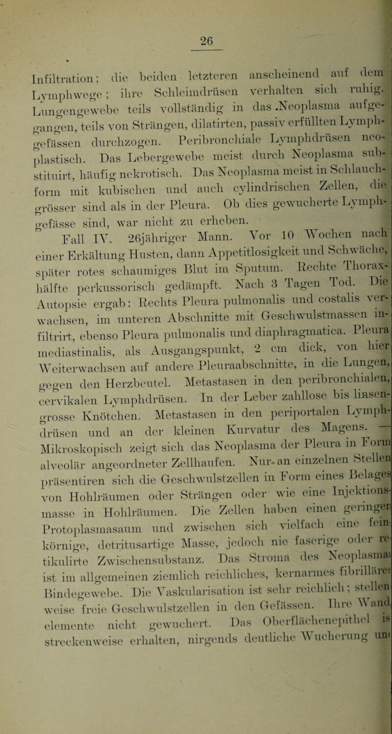 Infiltration; die beiden letzteren anscheinend auf dem Lymphwege; ihre Schleimdrüsen verhalten sieh ruhig. Lungengewebe teils vollständig in das .Neoplasma aufge¬ gangen, teils von Strängen, dilatirten, passiv erfüllten Lymph - gelassen durchzogen. Peribronchiale Lymphdrüsen neo- plastisch. Das Lebergewebe meist durch Neoplasma sub- stituirt, häufig nekrotisch. Das Neoplasma meist in Schlauchj form mit kubischen und auch cylindrischen Zellen, die grösser sind als in der Pleura. Ob dies gewucherte Lymph- gefässe sind, war nicht zu erheben. Fall IY. 26jäliriger Mann. Vor 10 Wochen nach einer Erkältung Husten, dann Appetitlosigkeit und Schwäche, später rotes schaumiges Blut im Sputum. Rechte Thorax¬ hälfte perkussorisch gedämpft. Nach 3 Tagen Tod. Die Autopsie ergab: Rechts Pleura pulmonalis und costalis ver¬ wachsen, im unteren Abschnitte mit Geschwulstmassen m- filtrirt, ebenso Pleura pulmonalis und diaphragmatica. Pleura mediastinalis, als Ausgangspunkt, 2 cm dick, \on hier Weiterwachsen auf andere Pleuraabschnitte, in die Lungen, gegen den Herzbeutel. Metastasen in den peribronchialen, cervikalen Lymphdrüsen. In der Leber zahllose bis Imsen¬ grosse Knötchen. Metastasen in den periportalen Lymph¬ drüsen und an der kleinen Kurvatur des Magens. Mikroskopisch zeigt sich das Neoplasma der Pleura m Form alveolär angeordneter Zellhaufen. Nur- an einzelnen Ste en präsentiren sich die Geschwulstzellen in Form eines Belage, von Hohlräumen oder Strängen oder wie eine Injektion« messe in Hohlräumen. Die Zellen haben einen geringer Protoplasmasaum und zwischen sich i ielfach eine fein, körnige, detritusartige Masse, jedoch nie faserige oder re- tikulirte Zwischensubstanz. Das Stroma des Neoplasma» ist im allgemeinen ziemlich reichliches, kernarmes fibrillär« Bindegewebe. Die Vaskularisation ist sehr reichlich; stellen¬ weise freie Gesell wulstzellen in den Golässi n. Ihn A elemente nicht gewuchert. Das Oberflächenepithel i» streckenweise erhalten, nirgends deutliche M uclierung um