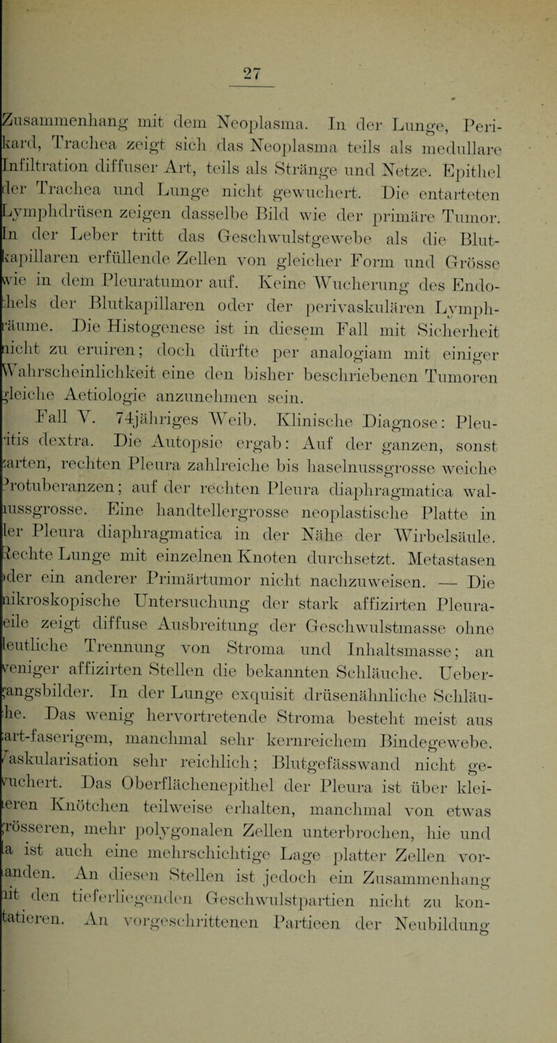 Zusammenhang mit dem Neoplasma. In der Lunge, Peri¬ kard, Trachea zeigt sicli das Neoplasma teils als medulläre Infiltration diffuser Art, teils als Stränge und Netze. Epithel ler Trachea und Lunge nicht gewuchert. Die entarteten Lymphdrüsen zeigen dasselbe Bild wie der primäre Tumor, ln der Leber tritt das Geschwulstgewebe als die Blut¬ kapillaren erfüllende Zellen von gleicher Form und Grösse wie in dem Pleuratumor auf. Keine Wucherung des Endo- hels der Blutkapillaren oder der perivaskulären Lvmph- •äume. Die Histogenese ist in diesem Fall mit Sicherheit licht zu eruiren; doch dürfte per analogiam mit einiger \\ ahrscheinlichkeit eine den bisher beschriebenen Tumoren gleiche Aetiologie anzunehmen sein. Fall Y. 74jähriges Weib. Klinische Diagnose: Pleu- •ltis dextra. Die Autopsie ergab: Auf der ganzen, sonst :aiten, rechten Pleura zahlreiche bis haselnussgrosse weiche Protuberanzen; auf der rechten Pleura diaphragmatica wal- mssgrosse. Eine handtellergrosse neoplastische Platte in lei Pleura diaphragmatica in der Nähe der Wirbelsäule. Rechte Lunge mit einzelnen Knoten durchsetzt. Metastasen >der ein anderer Primärtumor nicht nachzuweisen. — Die aikroskopische Untersuchung der stark affizirten Pleura¬ eile zeigt diffuse Ausbreitung der Geschwulstmasse ohne leutliche Trennung von Stroma und Inhaltsmasse; an weniger affizirten Stellen die bekannten Schläuche, Ueber- ;’angsbilder. In der Lunge exquisit drüsenähnliche Schläu- he. Das wenig hervortretende Stroma besteht meist aus art-faserigem, manchmal sehr kernreichem Bindegewebe. Vaskularisation sehr reichlich; Blutgefässwand nicht ge¬ wuchert. Das Oberflächenepithel der Pleura ist über klet¬ teren Knötchen teilweise erhalten, manchmal von etwas rösseren, mehr polygonalen Zellen unterbrochen, hie und a ist auch eine mehrschichtige Lage platter Zellen vor- anden. An diesen Stellen ist jedoch ein Zusammenhang iit den tieferliegenden Geschwulstpartien nicht zu kon- tatieren. An vorgeschrittenen Partieen der Neubildung o