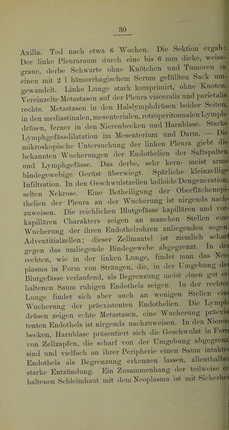 Axilla. Tod nach etwa G Wochen. Die Sektion ergab: Der linke Pleuraraum durch eine bis 6 mm dicke, veiss- o-raue, derbe Schwarte ohne Knötchen und Tumoren m einen’mit 2 1 hämorrhagischem Serum gefüllten Sack um¬ gewandelt. Linke Lunge stark komprimirt, ohne Knoten. Vereinzelte Metastasen auf der Pleura visceralis und parietalul rechts. Metastasen in den Halslymphdrüsen beider Seiten, in den mediastinalen, mesenterialen, retröperitonnalen Lymph- drüsen, ferner in den Nierenbecken und Harnblase. Starke Lympligefässdilatation im Mesenterium und Darm. — Die mikroskopische Untersuchung der linken Pleura giebt die bekannten Wucherungen der Endothelien der Saftspalten und Lymphgefässe. Das derbe, sehr kern- meist arme bindegewebige Gerüst überwiegt. Spärliche kleinzellige Infiltration. In den Geschwulstzellen kolloide Dengeneration, selten Nekrose. Eine Betheiligung der Oberflächenepi- tlielien der Pleura an der Wucherung ist nirgends nach¬ zuweisen. Die reichlichen Blutgefässe kapillären und vor¬ kapillären Charakters zeigen an manchen Stellen eine Wucherung der ihren Endothelrohren anliegenden sogen Adventitialzellen; dieser Zellmantel ist ziemlich schak o-eo-en das umliegende Bindegewebe abgegrenzt. In dei rechten, wie in der linken Lunge, findet man das Neo plasma in Form von Strängen, die, in der Umgebung dei Blutgefässe verlaufend, als Begrenzung meist einen gut er lialtenen Saum ruhigen Endothels zeigen. In der recht« Lunge findet sich aber auch an wenigen dien ('im Wucherung der präexistenten Endothelien. Die Lympli drüsen zeigen echte Metastasen, eine Wucherung präexis tenten Endothels ist nirgends nachzuweisen, ln den Nieren hecken, Harnblase präsentiert sich die Geschwulst in Fora von Zellzapfen, die scharf von der Umgebung abgegrenz sind und vielfach an ihrer Peripherie einen Saum intakte’ Endothels als Begrenzung erkennen lassen, allenthalbe starke Entzündung. Ein Zusammenhang der teilweise ei lialtenen Schleimhaut mit dein Neoplasma ist mit Sicherhjp