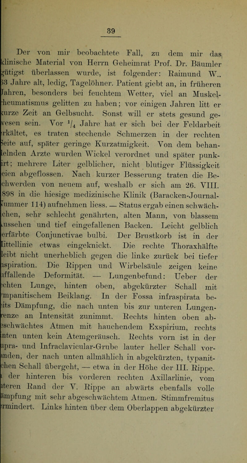 Der von mir beobachtete Fall, zu dem mir das dinische Material von Herrn Geheimrat Prof. Dr. Bäumler ^ütigst überlassen wurde, ist folgender: Raimund Wh )3 Jahre alt, ledig, Tagelöhner. Patient giebt an, in früheren fahren, besonders bei feuchtem Wetter, viel an Muskel¬ heumatismus gelitten zu haben; vor einigen Jahren litt er mrze Zeit an Gelbsucht. Sonst will er stets gesund ge¬ wesen sein. Vor J/4 Jahre hat er sich bei der Feldarbeit erkältet, es traten stechende Schmerzen in der rechten leite auf, später geringe Kurzatmigkeit. Von dem behan- lelnden Arzte wurden Wickel verordnet und später punk- irt; mehrere Liter gelblicher, nicht blutiger Flüssigkeit eien abgeflossen. Nach kurzer Besserung traten die Be¬ eil wer den von neuem auf, weshalb er sich am 26. YIII. 898 in die hiesige medizinische Klinik (Baracken-Journal- fummer 114) aufnehmen liess. — Status ergab einen schwäch¬ eren, sehr schlecht genährten, alten Mann, von blassem ms sehen und tief eingefallenen Backen. Leicht gelblich erfärbte Conjunctivae bulbi. Der Brustkorb ist in der [ittellinie etwas eingeknickt. Die rechte Thoraxhälfte leibt nicht unerheblich gegen die linke zurück bei tiefer ispiration. Die Rippen und Wirbelsäule zeigen keine iffallende Deformität. — Lungenbefund: Ueber der achten Lunge, hinten oben, abgekürzter Schall mit mipanitischem Beiklang. In der Fossa infraspirata be- )its Dämpfung, die nach unten bis zur unteren Lungen- ’enze an Intensität zunimmt. Rechts hinten oben ab- 3schwächtes Atmen mit hauchendem Exspirium, rechts nten unten kein Atemgeräusch. Rechts vorn ist in der upra- und Infraclavicular-Grube lauter heller Schall vor- mden, der nach unten allmählich in abgekürzten, tvpanit- chen Schall übergeht, — etwa in der Höhe der III. Rippe. L der hinteren bis vorderen rechten Axillarlinie, vom iteren Rand der Y. Rippe an abwärts ebenfalls volle ämpfung mit sehr abgeschwächtem Atmen. Stimmfremitus ^mindert. Links hinten über dem Oberlappen abgekürzter