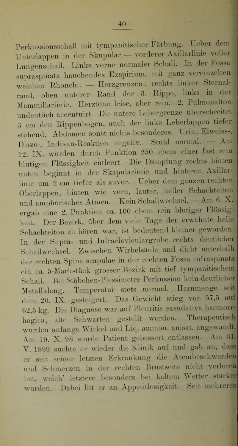 Perkussionsschall mit tympanitischer Färbung. Ueber dem Unterlappen in der Skupular — vorderer Axillarlinie voller Lungenschall. Links vorne normaler Schall. In der Fossa supraspinata hauchendes Exspirium, mit ganz vereinzelten weichen Rhonchi. — Herzgrenzen: rechts linker Sternal- rand, oben unterer Fand der 3. Hippe, links in der Mammillarlinie. Herztöne leise, aber rein. 2. Pulmonalton undeutlich aecentuirt. Die untere Lebergrenze überschreitet 3 cm den Rippenbogen, auch der linke Leberlappen tiefer stehend. Abdomen sonst nichts besonderes. Urin: Eiweiss-, Diazo-, Indikan-Reaktion negativ. Stuhl normal. Am 12. IX. wurden durch Punktion 250 cbcm einer fast rein blutigen Flüssigkeit entleert. Die Dämpfung rechts hinten unten beginnt m der Skapularlinie und hinteien Axillai- linie um 2 cm tiefer als zuvor. Ueber dem ganzen rechten Oberlappen, hinten wie vorn, lauter, heller Schachtelton und amphorisches Atmen. Kein Schall Wechsel. — Am 6. X. ergab eine 2. Punktion ca. 100 cbcm rein blutiger Flüssig¬ keit. Der Bezirk, über dem viele Tage der erwähnte helle Schachtelton zu hören war, ist bedeutend kleiner geworden. In der Supra- und Infraclaviculargrube rechts deutlicher Sch all Wechsel. Zwischen Wirbelsäule und dicht unterhalb der rechten Spina scapulae in der rechten Fossa infraspmata ein ca. 5-Markstück grosser Bezirk mit tief tympanitischein Schall. Bei Stäbchen-Plessimeter-Perkussion kein deutlicher Metallklang. Temperatur stets normal. Harnmenge seit dem 20. IX. gesteigert. Das Gewicht stieg von 57,5 auf 62,5 kg. Die Diagnose war auf Pleuritis exsudativa haemorr- hagica, alte Schwarten gestellt worden. Therapeutisch wurden anfangs Wickel und Liq. ammon. anisat. angewandt. Am 19. X. 98 wurde Patient gebessert entlassen. Am 31. Y. 1899 suchte er wieder die Klinik auf und gab an, dass er seit seiner letzten Erkrankung die Atembeschw eiden und Schmerzen in der rechten Brustseite nicht verloren hat, welch letztere besonders bei kaltem Wetter stäiker wurden. Dabei litt er an Appetitlosigkeit. Seit mehl ei QU