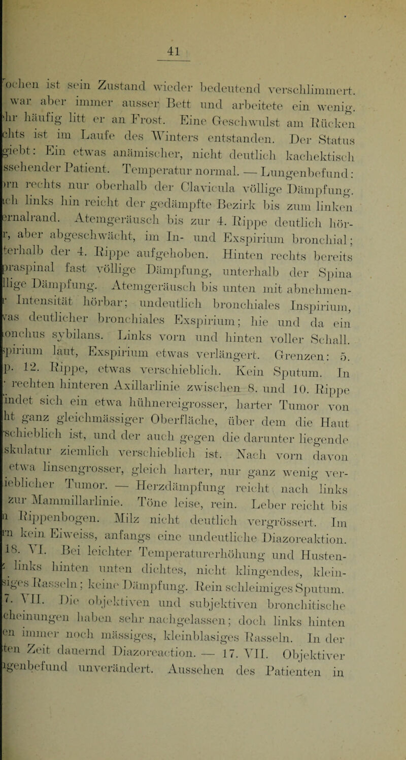 er iobt: Kin etwas anämischer, nicht deutlich kacliektisch »sehender Patient. Temperatur normal. — Lungenbefund: >rn rechts nur oberhalb der Clavienla völlige Dämpfung. lch links llin reicllt der gedämpfte Bezirk bis zum linken srnalrand. Atemgeräusch bis zur 4. Rippe deutlich hör- , abei abgeschwächt, im In- und Exspirium bronchial: L ^ ,..l 1 1 • r* pclien ist sein Zustand wieder bedeutend verschlimmert, war aber immer ausser Bett und arbeitete ein wenig, ln häufig litt er an I rost. Eine Geschwulst am Bücken jhts ist im Laufe des Winters entstanden. Der Status terhalb der 4. Bippe aufgehoben. Hinten rechts bereits oraspmal last völlige Dämpfung, unterhalb der Spina llige Dämpfung. Atemgeräusch bis unten mit abnehmen- Intensität hörbar; undeutlich bronchiales Inspirium, ras deutlicher bronchiales Exspirium; hie und da ein onchus sybilans. Links vorn und hinten voller Schall, spirium laut, Exspirium etwas verlängert. Grenzen: 5. p. 12. Bippe, etwas verschieblich. Kein Sputum. In recbten hinteren Axillarlinie zwischen 8. und 10. Bippe indet sich ein etwa hühnereigrosser, harter Tumor von ht ganz gleichmässiger Oberfläche, über dem die Haut schiebiich ist, und der auch gegen die darunter liegende skulatur ziemlich verschieblich ist. Nach vorn davon etwa linsengrosser, gleich harter, nur ganz wenig yer- ieblicher Tumor. — Herzdämpfung reicht nach links zur Mammillarlinie. Töne leise, rein. Leber reicht bis Q Rippenbogen. Milz nicht deutlich vergrössert. Im •n kein Eiweiss, anfangs eine undeutliche Diazoreaktion. 18. A I. Bei leichter Temperaturerhöhung und Husten- k hnks hinten unten dichtes, nicht klingendes, klein- ig( s KassHn; keine Dämpfung. Bein schleimiges Sputum. '• 1)10 objektiven und subjektiven bronehitische cheinungen 1 Laben sehr nachgelassen; doch links hinten eil immer noch massiges, kleinblasiges Bassein. In der Kn Zeit dauernd Diazoreaction. — 17. YII. Objektiver igenbefund unverändert. Aussehen des Patienten in S