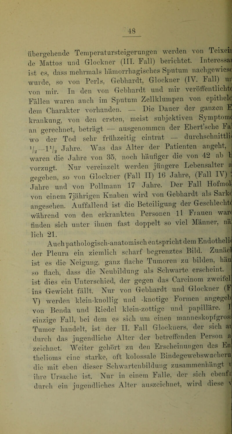 übergehende Temperatarsteigerungen werden von Teixeii de Mattos und Glöckner (III. Fall) berichtet. Interessai ist es, dass mehrmals hämorrhagisches Sputum nachgewiese wurde, so von Ports, Gebhardt, Glöckner (IV. lall) ui von mir. In den von Gebhardt und mir veröffentlichte Fällen waren auch im Sputum Zellklumpen von epithclc dem Charakter vorhanden. — Die Dauer der ganzen E krankung, von den ersten, meist subjektiven Symptome an gerechnet, beträgt — ausgenommen der Ebert’sche Fa wo der Tod sehr frühzeitig eintrat — durchschnittli« _l»/2 Jahre. Was das Alter der Patienten angeht, waren die Jahre von 35, noch häufiger die von 42 ab l vorzugt. Nur vereinzelt werden jüngere Lebensalter a gegeben, so von Glöckner (Fall II) 16 Jahre, (Fall IV) < Jahre und von Pollmann 17 Jahre. Der Fall Hofmoli von einem 7jährigen Knaben wird von Gebhardt als Sarkc angesehen. Auffallend ist die Beteiligung der Geschleckte während von den erkrankten Personen ll Frauen wäre finden sich unter ihnen fast doppelt so viel Männer, nä lieh 21. Auch pathologisch-anatomisch entspricht dem Endotlieln der Pleura ein ziemlich scharf begrenztes Bild. Zunäcl ist es die Neigung, ganz flache Tumoren zu bilden, hau so flach, dass die Neubildung als Schwarte erscheint, ist dies ein Unterschied, der gegen das Carcinom zweitel ins Gewicht fallt. Nur von Gebhardt und Glöckner (F V) werden klein-knollig und -knotige Formen angegeb1 von Benda und Riedel klein-zottige und papilläic. I einzige Fall, hei dem es sich um einen manneskopfgrosi' Tumor handelt, ist der II. Fall Glockueis, dei sich durch das jugendliche Alter der betreffenden Person 1 zeichnet. Weiter gehört zu den Erscheinungen des En thclioms eine starke, oft kolossale Bindegewebswucheru die mit eben dieser Schwartcnbildung zusammenhängt v ihre Ursache ist. Nur in einem Falle, der sich ebonfs durch ein ingendliclies Alter auszciehnet, wird diese \ J o