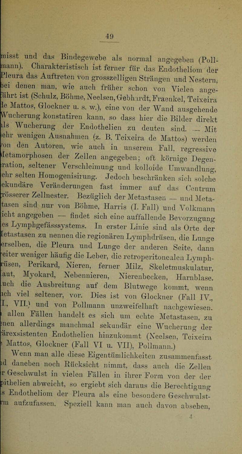 misst und das Bindegewebe als normal angegeben (Poll- mann). Charakteristisch ist ferner für das Endotheliom der Pleura das Auftreten von grosszelligen Strängen und Nestern. 3ei denen man, wie auch früher schon von Vielen ange- ührt ist (Schulz, Böhme, Neelsen,Gebhardt,Fraenkel, Teixeira le Mattos, Glöckner u. s. w.), eine von der Wand ausgehende Wucherung konstatiren kann, so dass hier die Bilder direkt ils Wucherung der Endothelien zu deuten sind. _ Mit sehr wenigen Ausnahmen (z. B. Teixeira de Mattos) werden °n den Autoren, wie auch in unserem Fall, regressive Metamorphosen der Zellen angegeben; oft körnige Degen- Tation, seltener Verschleimung und kolloide Umwandlung, ehr selten Homogenisirung. Jedoch beschränken sich solche ekundäre Veränderungen fast immer auf das Centrum ;rosserer Zellnester. Bezüglich der Metastasen — und Meta- tasen sind nur von Böhme, Harris (I. Fall) und Volkmann icht angegeben — findet sich eine auffallende Bevorzugung es Lymphgefässsystems. In erster Linie sind als Orte0 der [etastasen zu nennen die regionären Lymphdriisen, die Lunge erselben, die Pleura und Lunge der anderen Seite, dann eiter weniger häufig die Leber, die retroperitonealen Lymph- L'iisen, Perikard, Nieren, ferner Milz, Skeletmuskulatur, aut, Myokard, Nebennieren, Nierenbecken, Harnblase, .uch die Ausbreitung auf dem Blutwege kommt, wenn ich viel seltener, vor. Dies ist von Glöckner (Fall IV., VII.) und von Pollmann unzweifelhaft nachgewiesen. L a^en Fällen handelt es sich um echte Metastasen, zu men allerdings manchmal sekundär eine Wucherung der ’ärexsistenten Endothelien hinzukommt (Neelsen, Teixeira ' Hattos, Glöckner (Fall VI u. VII), Pollmann.) V enn man alle diese Eigentümlichkeiten zusammenfasst ul daneben noch Rücksicht nimmt, dass auch die Zellen r Geschwulst in vielen Fällen in ihrer Form von der der pithelien abweicht, so ergiebt sich daraus die Berechtigung s Endotheliom der Pleura als eine besondere Gcschwulst- ■m aufzufassen. Speziell kann man auch davon absehen, i ■