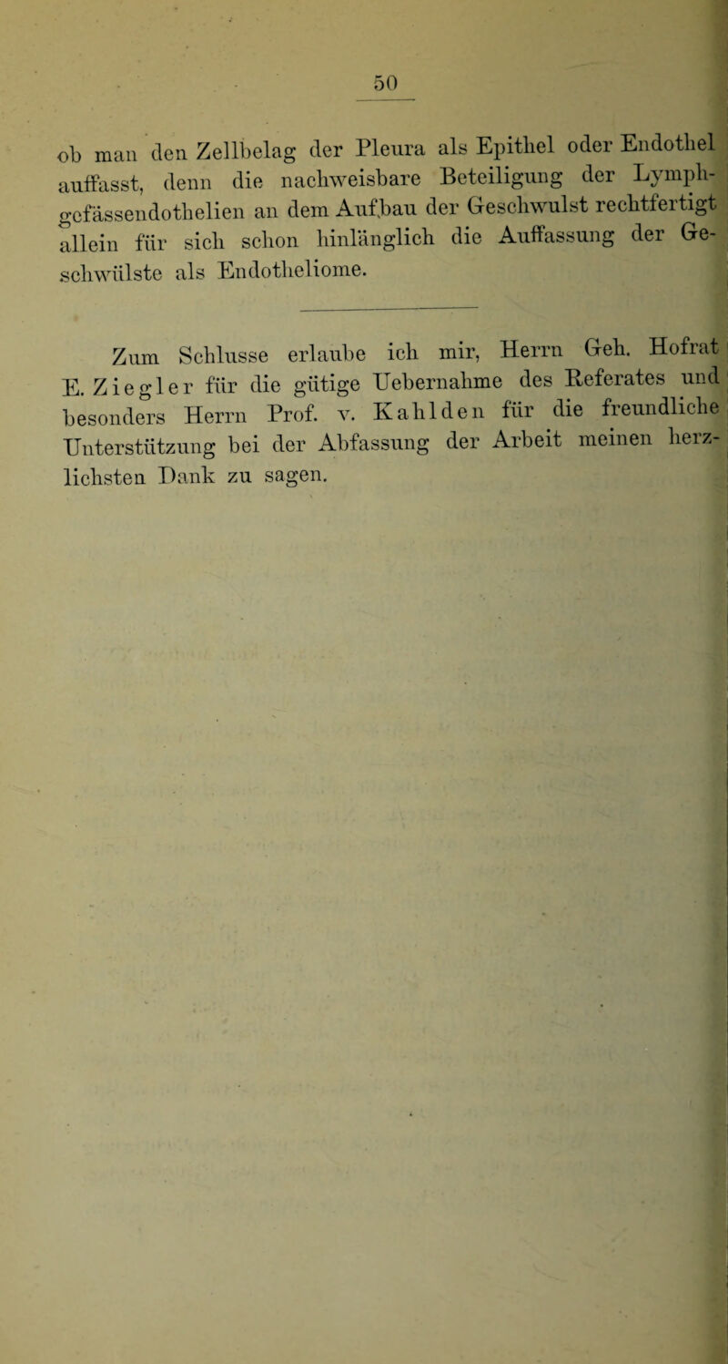 ob man den Zellbelag der Pleura als Epithel oder Endothel auffasst, denn die nachweisbare Beteiligung der Lympli- gefässendothelien an dem Auf.bau der Geschwulst rechtfertigt allein für sich schon hinlänglich die Auffassung der Ge- schwülste als Endotlieliome. Zum Schlüsse erlaube ich mir, Herrn Geh. Hofrat E. Ziegler für die gütige Uebernalime des Heferates und besonders Herrn Prof. v. Kalilden für die freundliche Unterstützung bei der Abfassung der Arbeit meinen herz¬ lichsten Dank zu sagen.