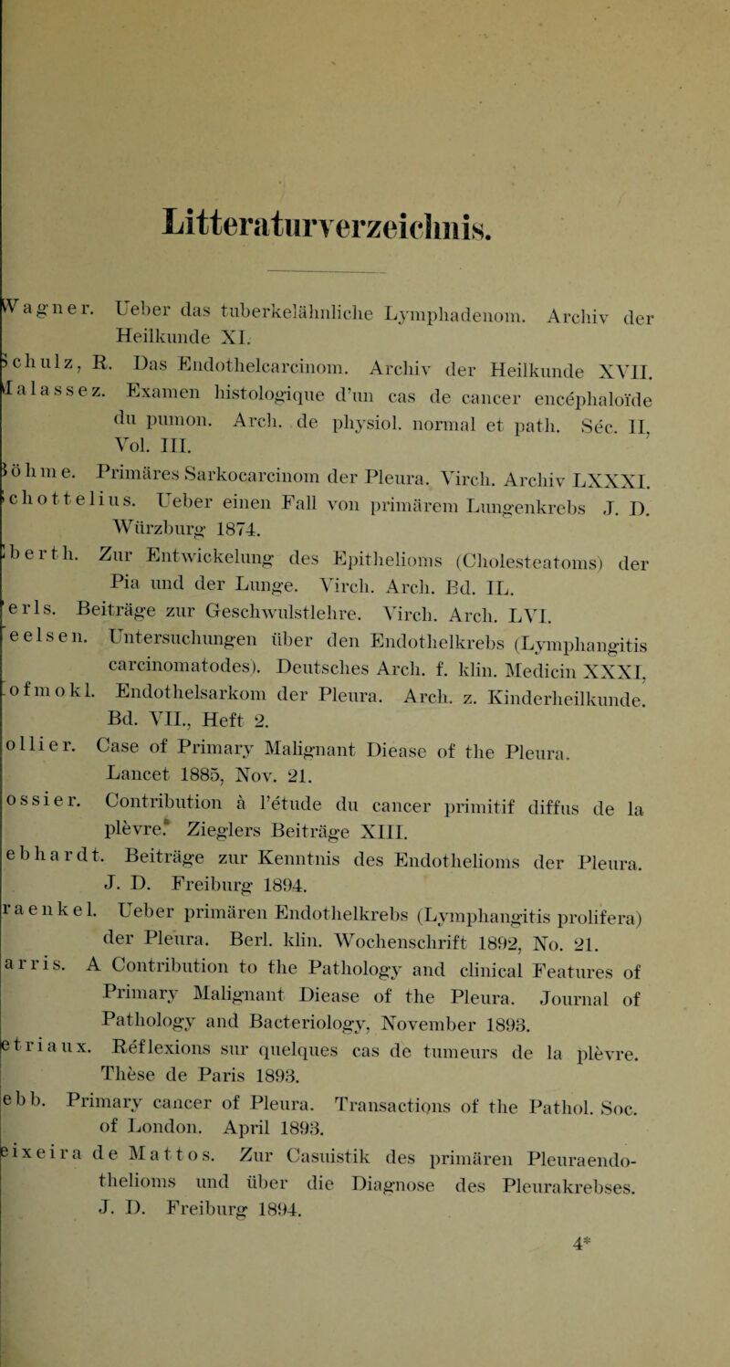 Literaturverzeichnis. Wagner. Ueber das tuberkelähnliche Lympliadenom. Archiv der Heilkunde XI. Schulz, R. Das Endothelcarcinom. Archiv der Heilkunde XVII. lalassez. Examen histologique d’un cas de cancer encephaloide du pumon. Arch. de pliysiol. normal et path. Sec II Vol. III. löhme. Primäres Sarkocarcinom der Pleura. Vircli. Archiv LXXXI. »chottelius. Ueber einen Fall von primärem Lungenkrebs J. D. Würzburg 1874. Iber t h. Zur Entwickelung des Epithelioms (Cholesteatoms) der Pia und der Lunge. Vircli. Arch. Bd. IL. erls. Beiträge zur Geschwulstlehre. Vircli. Arch. LVI. eeisen. Untersuchungen über den Endothelkrebs (Lymphangitis carcinomatodes). Deutsches Arch. f. klim Medicin XXXI. .ofmokl. Endothelsarkom der Pleura. Arch. z. Kinderheilkunde. Bd. VII., Heft 2. oliier. Case of Primary Malignant Diease of the Pleura. Laue et. 1885, Nov. 21. ossier. Contribution ä l’etude du cancer primitif diffus de la plevrel Zieglers Beiträge XIII. ebhardt. Beiträge zur Kenntnis des Endothelioms der Pleura. J. D. Freiburg 1894. r a e n k e 1. Ueber primären Endothelkrebs (Lymphangitis prolifera) der Pleura. Berl. klin. Wochenschrift 1892, No. 21. arris. A Contribution to tlie Pathology and clinical Features of Primary Malignant Diease of the Pleura. Journal of Pathology and Bacteriology, November 1893. etiiaux. Reflexions sur quelques cas de tumeurs de la plevre. These de Paris 1893. ebb. Primary cancer of Pleura. Transactions of the Patliol. Soc. of London. April 1893. eixeira de Mat t os. Zur Casuistik des primären Pleuraendo¬ thelioms und über die Diagnose des Pleurakrebses. J. I). Freiburg 1894.