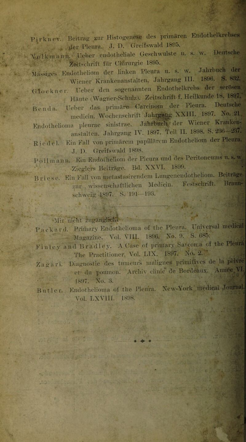 Pirkn65'. Beitrag- zur Histogenese des primären EndotlielkreHses j(jer Pleura. J. D. Greifswald 1805. k ui aun. lieber endotheliale Geschwülste u. s. w. Deutsche l&tschrift für Chirurgie 1895. Massiges Endotheliom der linken Pleura u. s. w. Jahrbuch der| Wiener Krankenanstalten, Jahrgang III. 1896. S. 892. Glöckner. Geber den sogenannten Endothelkrebs der serösen! Häute (Wagner-Schulz). Zeitschrift f. Heilkunde 18. 1897. Ben da. Heber das primäre Carcinom der Pleura. Deutsche medicin. Wochenschrift Jahrgang XXIII. 1897. No. 21 Endothclioma pleurae sinistrae. Jahrbuch der Wiener Krankenl a ns t alten. Jahrgang IV. 1897. Teil II. 1898. S. 2J6—28/. Ried e 1. Ein Fall von primärem papillärem Endotheliom der Pleura,, J. I). Greifswald 1898. f M I Poll m an n. Ein Endoihelloni der Pleura und des Peritoneums u. s. n Zieglers Beiträge. Bd. XXVI. 1899. Briese. Ein Fall von metastasirendem Lungenendotheliom. Beiträge zur ' wissenschaftlichen Medicin. Festschrift. Braun- Kchweig 1897. S.- 191—198. ■ • . • '. '■ - ttm . i _ . ^ 2 '■[ vt'■ i , *. ..■» ■ Mir nicht ^ngähglkihc Packard. Primary Endothclioma of the Pleura. Universal medical Magazine. Vol. VIII. 1896. No. 9. S. 685: . r'.fl p i T) i e y a n d B r a d 1 e y. A Case of primary Sareomä of the Pleura The Practitioner, Vol. L1X. 1897. No. 2. Za gari. Diagnostic des tumeurs malignes primitives de la pelvre et du poumon. Archiv clinic de Bordeaux. AnneevVI. 1897. No. 3. Butler. Endothclioma of the Pleura. New-York medical Journal Vol. LXVIII. 1898.