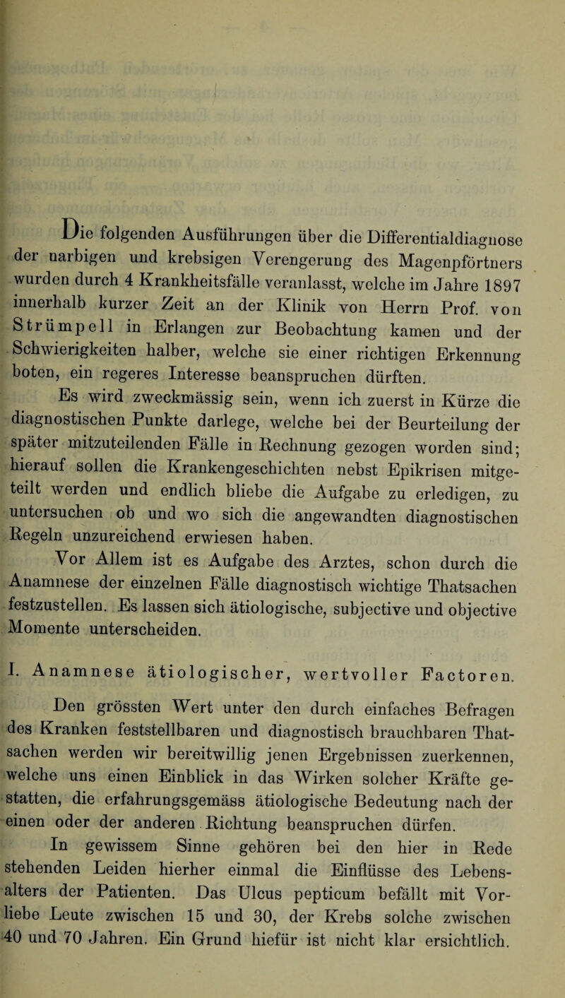 Die folgenden Ausführungen über die Differentialdiagnose der naibigen und krebsigen Verengerung des Magenpförtners wurden durch 4 Krankheitsfälle veranlasst, welche im Jahre 1897 innerhalb kurzer ^eit an der Klinik von Herrn Prof von Strümpell in Erlangen zur Beobachtung kamen und der Schwierigkeiten halber, welche sie einer richtigen Erkennung boten, ein regeres Interesse beanspruchen dürften. Es wird zweckmässig sein, wenn ich zuerst in Kürze die diagnostischen Punkte darlege, welche bei der Beurteilung der spätei mitzuteilenden Fälle in Rechnung gezogen worden sind* hierauf sollen die Krankengeschichten nebst Epikrisen mitge¬ teilt werden und endlich bliebe die Aufgabe zu erledigen, zu untersuchen ob und wo sich die angewandten diagnostischen Regeln unzureichend erwiesen haben. Vor Allem ist es Aufgabe des Arztes, schon durch die Anamnese der einzelnen Fälle diagnostisch wichtige Thatsachen festzustellen. Es lassen sich ätiologische, subjective und objective Momente unterscheiden. I. Anamnese ätiologischer, wertvoller Factoren. Den grössten Wert unter den durch einfaches Befragen des Kranken feststellbaren und diagnostisch brauchbaren That¬ sachen werden wir bereitwillig jenen Ergebnissen zuerkennen, welche uns einen Einblick in das Wirken solcher Kräfte ge¬ statten, die erfahrungsgemäss ätiologische Bedeutung nach der einen oder der anderen Richtung beanspruchen dürfen. In gewissem Sinne gehören bei den hier in Rede stehenden Leiden hierher einmal die Einflüsse des Lebens¬ alters der Patienten. Das Ulcus pepticum befällt mit Vor¬ liebe Leute zwischen 15 und 30, der Krebs solche zwischen 40 und 70 Jahren. Ein Grund hiefür ist nicht klar ersichtlich.