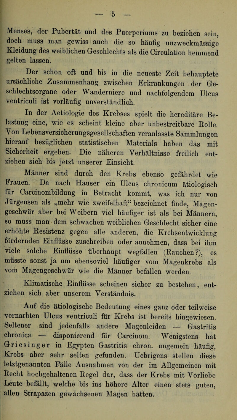 Menses, der Pubertät und des Puerperiums zu beziehen sein, doch muss man gewiss auch die so häufig unzweckmässige Kleidung des weiblichen Geschlechts als die Circulation hemmend gelten lassen. Der schon oft und bis in die neueste Zeit behauptete ursächliche Zusammenhang zwischen .Erkrankungen der Ge¬ schlechtsorgane oder Wanderniere und nachfolgendem Ulcus ventriculi ist vorläufig unverständlich. In der Aetiologie des Krebses spielt die hereditäre Be¬ lastung eine, wie es scheint kleine aber unbestreitbare Bolle. Von Lebensversicherungsgesellschaften veranlasste Sammlungen hierauf bezüglichen statistischen Materials haben das mit Sicherheit ergeben. Die näheren Verhältnisse freilich ent¬ ziehen sich bis jetzt unserer Einsicht. Männer sind durch den Krebs ebenso gefährdet wie Frauen. Da nach Hauser ein Ulcus chronicum ätiologisch für Carcinombildung in Betracht kommt, was ich nur von Jürgensen als „mehr wie zweifelhaft“ bezeichnet finde, Magen¬ geschwür aber bei Weibern viel häufiger ist als bei Männern, so muss man dem schwachen weiblichen Geschlecht sicher eine erhöhte Resistenz gegen alle anderen, die Krebsentwicklung fördernden Einflüsse zuschreiben oder annehmen, dass bei ihm viele solche Einflüsse überhaupt wegfallen (Rauchen?), es müsste sonst ja um ebensoviel häufiger vom Magenkrebs als vom Magengeschwür wie die Männer befallen werden. Klimatische Einflüsse scheinen sicher zu bestehen, ent¬ ziehen sich aber unserem Verständnis. Auf die ätiologische Bedeutung eines ganz oder teilweise vernarbten Ulcus ventriculi für Krebs ist bereits hingewiesen. Seltener sind jedenfalls andere Magenleiden — Gastritis chronica — disponierend für Carcinom. Wenigstens hat Griesinger in Egypten Gastritis chron. ungemein häufig, Krebs aber sehr selten gefunden. Uebrigens stellen diese letztgenannten Fälle Ausnahmen von der im Allgemeinen mit Recht hochgehaltenen Regel dar, dass der Krebs mit Vorliebe Leute befällt, welche bis ins höhere Alter einen stets guten, allen Strapazen gewachsenen Magen hatten.