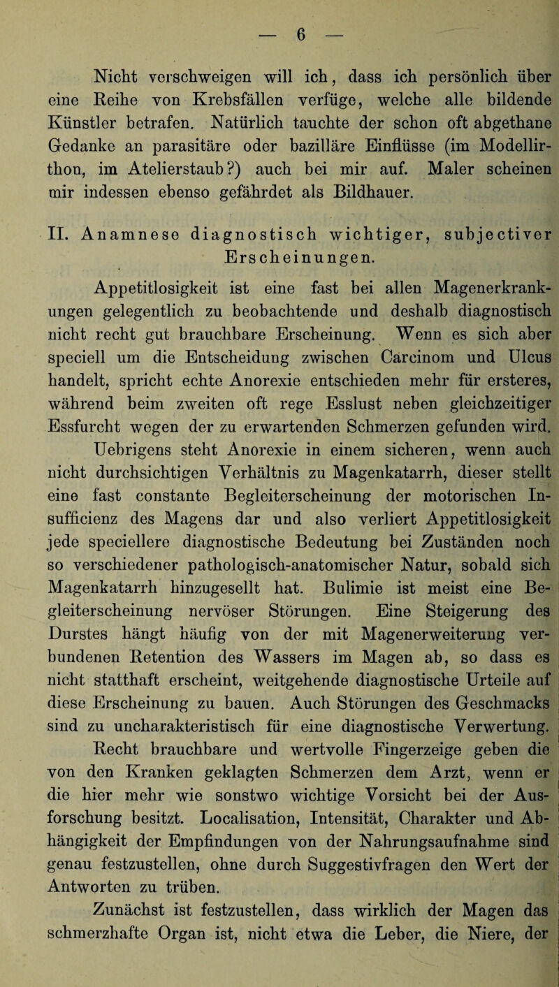 Nicht verschweigen will ich, dass ich persönlich über eine Reihe von Krebsfällen verfüge, welche alle bildende Künstler betrafen. Natürlich tauchte der schon oft abgethane Gedanke an parasitäre oder bazilläre Einflüsse (im Modellir- thon, im Atelierstaub?) auch bei mir auf. Maler scheinen mir indessen ebenso gefährdet als Bildhauer. II. Anamnese diagnostisch wichtiger, subjectiver Ers cheinungen. Appetitlosigkeit ist eine fast bei allen Magenerkrank¬ ungen gelegentlich zu beobachtende und deshalb diagnostisch nicht recht gut brauchbare Erscheinung. Wenn es sich aber speciell um die Entscheidung zwischen Carcinom und Ulcus handelt, spricht echte Anorexie entschieden mehr für ersteres, während beim zweiten oft rege Esslust neben gleichzeitiger Essfurcht wegen der zu erwartenden Schmerzen gefunden wird. Uebrigens steht Anorexie in einem sicheren, wenn auch nicht durchsichtigen Verhältnis zu Magenkatarrh, dieser stellt eine fast constante Begleiterscheinung der motorischen In- sufficienz des Magens dar und also verliert Appetitlosigkeit jede speciellere diagnostische Bedeutung bei Zuständen noch so verschiedener pathologisch-anatomischer Natur, sobald sich Magenkatarrh hinzugesellt hat. Bulimie ist meist eine Be¬ gleiterscheinung nervöser Störungen. Eine Steigerung des Durstes hängt häufig von der mit Magenerweiterung ver¬ bundenen Retention des Wassers im Magen ab, so dass es nicht statthaft erscheint, weitgehende diagnostische Urteile auf diese Erscheinung zu bauen. Auch Störungen des Geschmacks sind zu uncharakteristisch für eine diagnostische Verwertung. Recht brauchbare und wertvolle Fingerzeige geben die von den Kranken geklagten Schmerzen dem Arzt, wenn er die hier mehr wie sonstwo wichtige Vorsicht bei der Aus¬ forschung besitzt. Localisation, Intensität, Charakter und Ab¬ hängigkeit der Empfindungen von der Nahrungsaufnahme sind genau festzustellen, ohne durch Suggestivfragen den Wert der Antworten zu trüben. Zunächst ist festzustellen, dass wirklich der Magen das schmerzhafte Organ ist, nicht etwa die Leber, die Niere, der