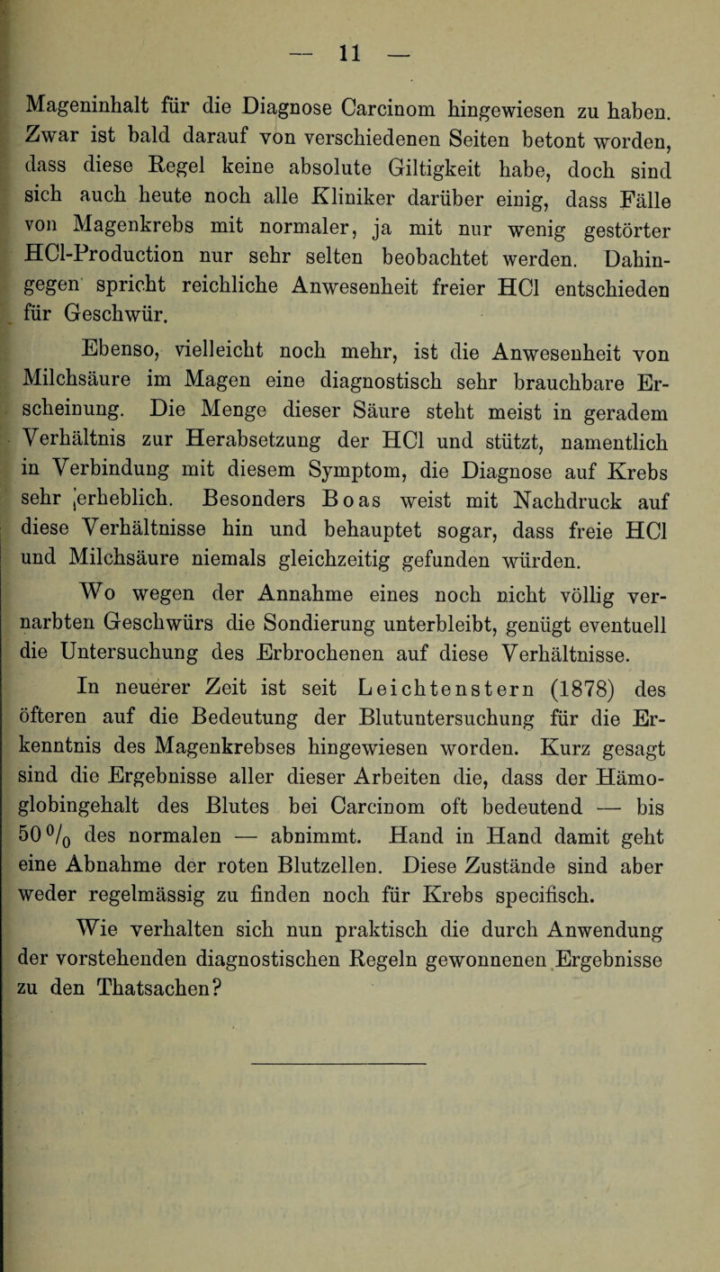 Mageninhalt für die Diagnose Carcinom hingewiesen zu haben. Zwar ist bald darauf von verschiedenen Seiten betont worden, dass diese Regel keine absolute Giltigkeit habe, doch sind sich auch heute noch alle Kliniker darüber einig, dass Fälle von Magenkrebs mit normaler, ja mit nur wenig gestörter HCl-Production nur sehr selten beobachtet werden. Dahin¬ gegen spricht reichliche Anwesenheit freier HCl entschieden für Geschwür. Ebenso, vielleicht noch mehr, ist die Anwesenheit von Milchsäure im Magen eine diagnostisch sehr brauchbare Er¬ scheinung. Die Menge dieser Säure steht meist in geradem Verhältnis zur Herabsetzung der HCl und stützt, namentlich in Verbindung mit diesem Symptom, die Diagnose auf Krebs sehr jerheblich. Besonders Boas weist mit Nachdruck auf diese Verhältnisse hin und behauptet sogar, dass freie HCl und Milchsäure niemals gleichzeitig gefunden würden. Wo wegen der Annahme eines noch nicht völlig ver¬ narbten Geschwürs die Sondierung unterbleibt, genügt eventuell die Untersuchung des Erbrochenen auf diese Verhältnisse. In neuerer Zeit ist seit Leichtenstern (1878) des öfteren auf die Bedeutung der Blutuntersuchung für die Er¬ kenntnis des Magenkrebses hingewiesen worden. Kurz gesagt sind die Ergebnisse aller dieser Arbeiten die, dass der Hämo¬ globingehalt des Blutes bei Carcinom oft bedeutend — bis 50 °/0 des normalen — abnimmt. Hand in Hand damit geht eine Abnahme der roten Blutzellen. Diese Zustände sind aber weder regelmässig zu finden noch für Krebs specifisch. Wie verhalten sich nun praktisch die durch Anwendung der vorstehenden diagnostischen Regeln gewonnenen Ergebnisse zu den Thatsachen?