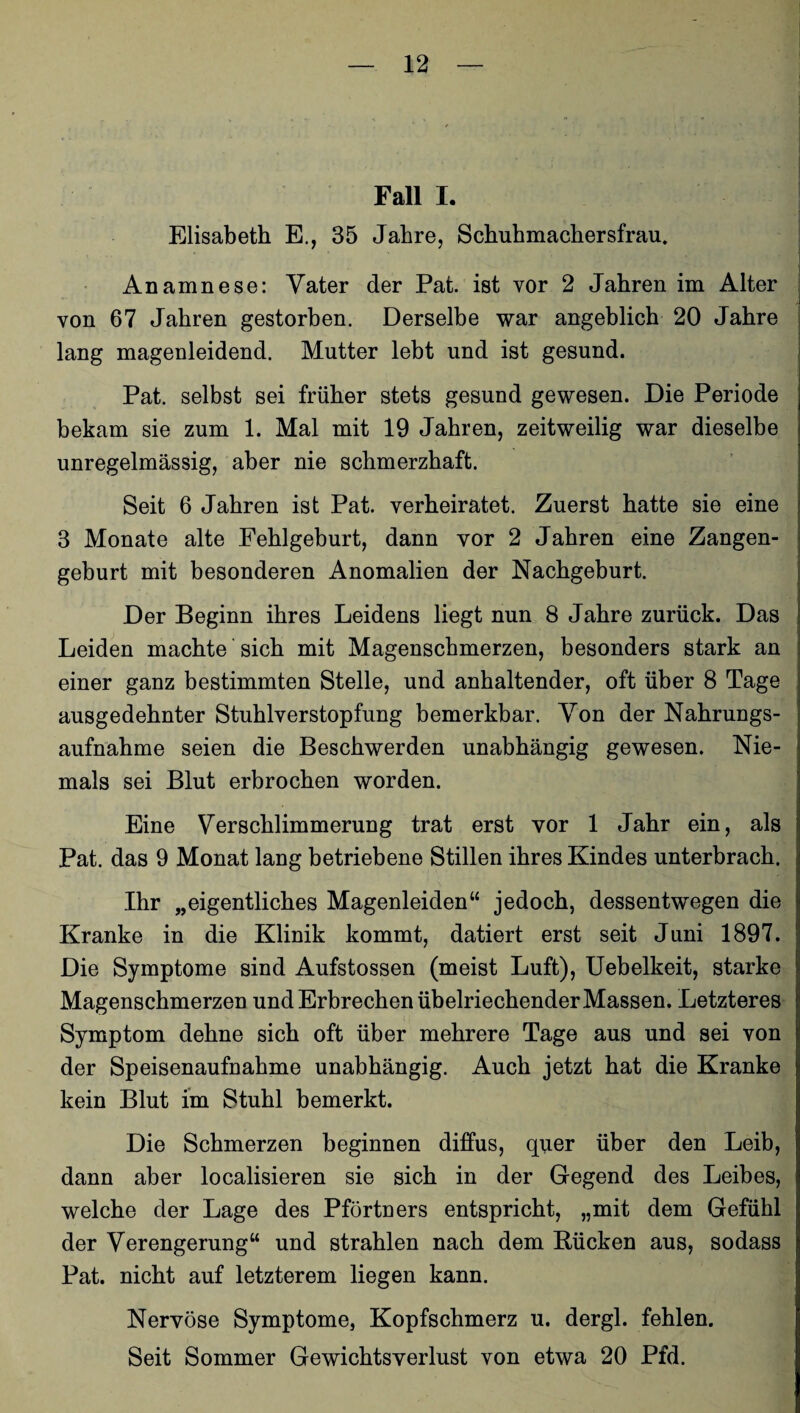 Fall I. Elisabeth E., 35 Jahre, Schuhmachersfrau. Anamnese: Vater der Pat. ist vor 2 Jahren im Alter von 67 Jahren gestorben. Derselbe war angeblich 20 Jahre lang magenleidend. Mutter lebt und ist gesund. Pat. selbst sei früher stets gesund gewesen. Die Periode bekam sie zum 1. Mal mit 19 Jahren, zeitweilig war dieselbe unregelmässig, aber nie schmerzhaft. Seit 6 Jahren ist Pat. verheiratet. Zuerst hatte sie eine 3 Monate alte Fehlgeburt, dann vor 2 Jahren eine Zangen¬ geburt mit besonderen Anomalien der Nachgeburt. Der Beginn ihres Leidens liegt nun 8 Jahre zurück. Das Leiden machte sich mit Magenschmerzen, besonders stark an einer ganz bestimmten Stelle, und anhaltender, oft über 8 Tage ausgedehnter Stuhlverstopfung bemerkbar. Von der Nahrungs¬ aufnahme seien die Beschwerden unabhängig gewesen. Nie¬ mals sei Blut erbrochen worden. Eine Verschlimmerung trat erst vor 1 Jahr ein, als Pat. das 9 Monat lang betriebene Stillen ihres Kindes unterbrach. Ihr „eigentliches Magenleiden“ jedoch, dessentwegen die Kranke in die Klinik kommt, datiert erst seit Juni 1897. Die Symptome sind Aufstossen (meist Luft), Uebelkeit, starke Magenschmerzen und Erbrechen übelriechender Massen. Letzteres Symptom dehne sich oft über mehrere Tage aus und sei von der Speisenaufnahme unabhängig. Auch jetzt hat die Kranke kein Blut im Stuhl bemerkt. Die Schmerzen beginnen diffus, quer über den Leib, dann aber localisieren sie sich in der Gegend des Leibes, welche der Lage des Pförtners entspricht, „mit dem Gefühl der Verengerung“ und strahlen nach dem Bücken aus, sodass Pat. nicht auf letzterem liegen kann. Nervöse Symptome, Kopfschmerz u. dergl. fehlen. Seit Sommer Gewichtsverlust von etwa 20 Pfd.