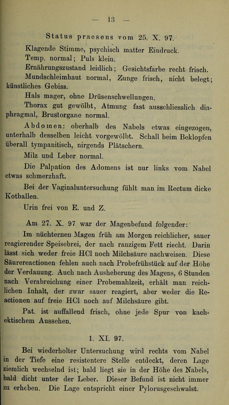 Klagende Stimme, psychisch matter Eindruck. Temp. normal; Puls klein. Ernährungszustand leidlich; Gesichtsfarbe recht frisch. Mundschleimhaut normal, Zunge frisch, nicht belegt; künstliches Gebiss. Hals mager, ohne Drüsenschwellungen. Thorax gut gewölbt, Atmung fast ausschliesslich dia- phragmal, Brustorgane normal. Abdomen: oberhalb des Nabels etwas eingezogen, unterhalb desselben leicht vorgewölbt. Schall beim Beklopfen überall tympanitisch, nirgends Plätschern. Milz und Leber normal. Die Palpation des Adomens ist nur links vom Nabel etwas schmerzhaft. Bei der Vaginaluntersuchung fühlt man im Rectum dicke Kotballen. Urin frei von E. und Z. Am 27. X. 97 war der Magenbefund folgender: Im nüchternen Magen früh am Morgen reichlicher, sauer reagierender Speisebrei, der nach ranzigem Fett riecht. Darin lässt sich weder freie HCl noch Milchsäure nachweisen. Diese Säurereactionen fehlen auch nach Probefrühstück auf der Höhe der Verdauung. Auch nach Ausheberung des Magens, 6 Stunden nach Verabreichung einer Probemahlzeit, erhält man reich¬ lichen Inhalt, der zwar sauer reagiert, aber weder die Re- actionen auf freie HCl noch auf Milchsäure gibt. Pat. ist auffallend frisch, ohne jede Spur von kach- ektischem Aussehen. 1. XI. 97. Bei wiederholter Untersuchung wird rechts vom Nabel in der Tiefe eine resistentere Stelle entdeckt, deren Lage ziemlich wechselnd ist; bald liegt sie in der Höhe des Nabels, bald dicht unter der Leber. Dieser Befund ist nicht immer zu erheben. Die Lage entspricht einer Pylorusgeschwulst.