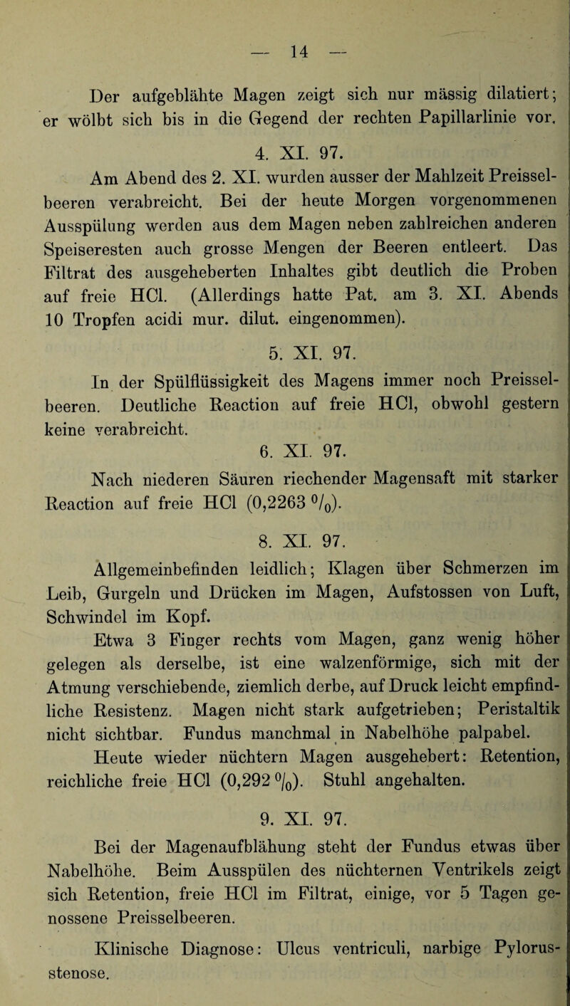 Der aufgeblähte Magen zeigt sich nur massig diktiert; er wölbt sich bis in die Gegend der rechten Papillarlinie vor. 4. XI. 97. Am Abend des 2. XI. wurden ausser der Mahlzeit Preisel¬ beeren verabreicht. Bei der heute Morgen vorgenommenen Ausspülung werden aus dem Magen neben zahlreichen anderen Speiseresten auch grosse Mengen der Beeren entleert. Das Filtrat des ausgeheberten Inhaltes gibt deutlich die Proben auf freie HCl. (Allerdings hatte Pat. am 3. XI. Abends 10 Tropfen acidi mur. dilut. eingenommen). 5. XI. 97. In der Spülflüssigkeit des Magens immer noch Preisel¬ beeren. Deutliche Reaction auf freie HCl, obwohl gestern keine verabreicht. 6. XI. 97. Nach niederen Säuren riechender Magensaft mit starker Reaction auf freie HCl (0,2263 °/0). 8. XI. 97. Allgemeinbefinden leidlich; Klagen über Schmerzen im Leib, Gurgeln und Drücken im Magen, Aufstossen von Luft, Schwindel im Kopf. Etwa 3 Finger rechts vom Magen, ganz wenig höher gelegen als derselbe, ist eine walzenförmige, sich mit der Atmung verschiebende, ziemlich derbe, auf Druck leicht empfind¬ liche Resistenz. Magen nicht stark aufgetrieben; Peristaltik nicht sichtbar. Fundus manchmal in Nabelhöhe palpabel. Heute wieder nüchtern Magen ausgehebert: Retention, reichliche freie HCl (0,292 °/0). Stuhl angehalten. 9. XI. 97. Bei der Magenaufblähung steht der Fundus etwas über Nabelhöhe. Beim Ausspülen des nüchternen Ventrikels zeigt sich Retention, freie HCl im Filtrat, einige, vor 5 Tagen ge¬ nossene Preisselbeeren. Klinische Diagnose: Ulcus ventriculi, narbige Pylorus¬ stenose.