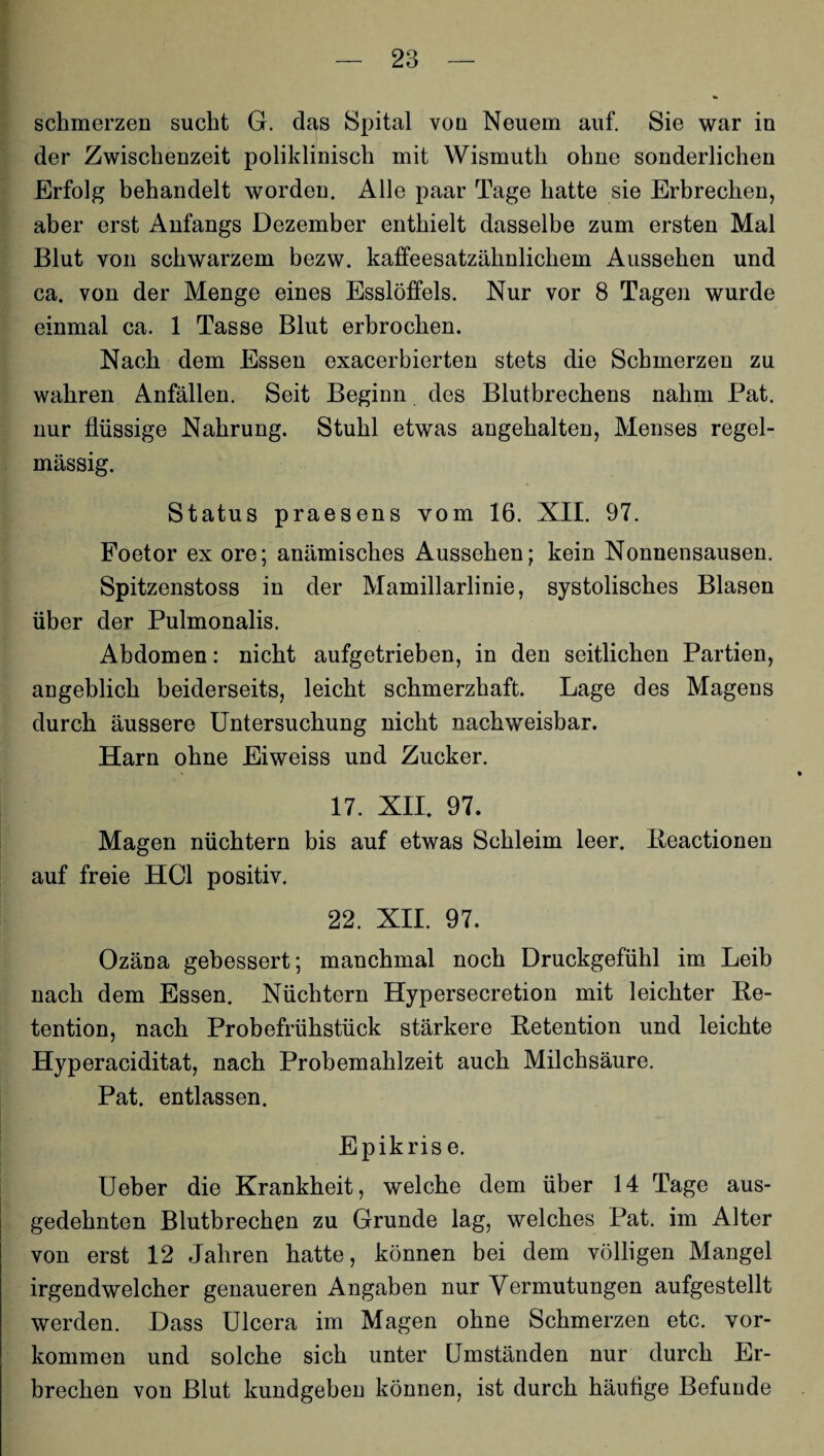 schmerzen sucht G. das Spital von Neuem auf. Sie war in der Zwischenzeit poliklinisch mit Wismuth ohne sonderlichen Erfolg behandelt worden. Alle paar Tage hatte sie Erbrechen, aber erst Anfangs Dezember enthielt dasselbe zum ersten Mal Blut von schwarzem bezw. kaffeesatzähnlichem Aussehen und ca. von der Menge eines Esslöffels. Nur vor 8 Tagen wurde einmal ca. 1 Tasse Blut erbrochen. Nach dem Essen exacerbierten stets die Schmerzen zu wahren Anfällen. Seit Beginn des Blutbrechens nahm Pat. nur flüssige Nahrung. Stuhl etwas angehalten, Menses regel¬ mässig. Status praesens vom 16. XII. 97. Foetor ex ore; anämisches Aussehen; kein Nonnensausen. Spitzenstoss in der Mamillarlinie, systolisches Blasen über der Pulmonalis. Abdomen: nicht aufgetrieben, in den seitlichen Partien, angeblich beiderseits, leicht schmerzhaft. Lage des Magens durch äussere Untersuchung nicht nachweisbar. Harn ohne Eiweiss und Zucker. 17. XII. 97. Magen nüchtern bis auf etwas Schleim leer. Reactionen auf freie HCl positiv. 22. XII. 97. Ozäna gebessert; manchmal noch Druckgefühl im Leib nach dem Essen. Nüchtern Hypersecretion mit leichter Re¬ tention, nach Probefrühstück stärkere Retention und leichte Hyperaciditat, nach Probemahlzeit auch Milchsäure. Pat. entlassen. Epikris e. Ueber die Krankheit, welche dem über 14 Tage aus¬ gedehnten Blutbrechen zu Grunde lag, welches Pat. im Alter von erst 12 Jahren hatte, können bei dem völligen Mangel irgendwelcher genaueren Angaben nur Vermutungen aufgestellt werden. Dass Ulcera im Magen ohne Schmerzen etc. Vor¬ kommen und solche sich unter Umständen nur durch Er¬ brechen von Blut kundgeben können, ist durch häufige Befunde