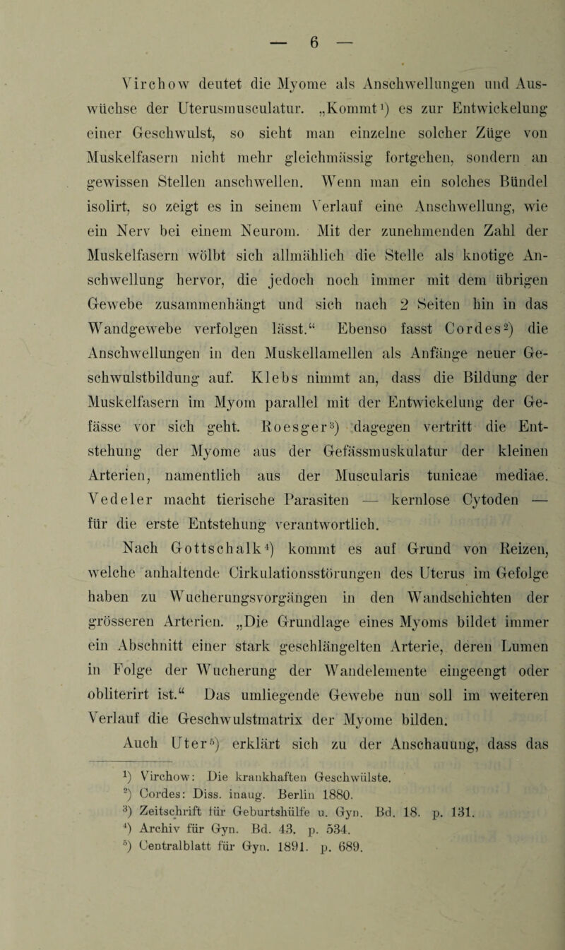Virchow deutet die Myome als Anschwellungen und Aus¬ wüchse der Uterusmusculatur. „Kommt1) es zur Entwickelung einer Geschwulst, so sieht man einzelne solcher Züge von Muskelfasern nicht mehr gleichmässig fortgehen, sondern an gewissen Stellen anschwellen. Wenn man ein solches Bündel isolirt, so zeigt es in seinem Verlauf eine Anschwellung, wie ein Nerv bei einem Neurom. Mit der zunehmenden Zahl der Muskelfasern wölbt sich allmählich die Stelle als knotige An¬ schwellung hervor, die jedoch noch immer mit dem übrigen Gewebe zusammenhängt und sich nach 2 Seiten hin in das Wandgewebe verfolgen lässt.“ Ebenso fasst Cordes2) die Anschwellungen in den Muskellamellen als Anfänge neuer Ge¬ schwulstbildung auf. Klebs nimmt an, dass die Bildung der Muskelfasern im Myom parallel mit der Entwickelung der Ge- fässe vor sich geht. Roesger3) dagegen vertritt die Ent¬ stehung der Myome aus der Gefässmuskulatur der kleinen Arterien, namentlich aus der Muscularis tunicae mediae. Vedeler macht tierische Parasiten — kernlose Cytoden — für die erste Entstehung verantwortlich. Nach Gottschalk4) kommt es auf Grund von Reizen, welche anhaltende Cirkulationsstörungen des CTterus im Gefolge haben zu Wucherungsvorgängen in den Wandschichten der grösseren Arterien. „Die Grundlage eines Myoms bildet immer ein Abschnitt einer stark geschlängelten Arterie, deren Lumen in Folge der Wucherung der Wandelemente eingeengt oder obliterirt ist.“ Das umliegende Gewebe nun soll im weiteren Verlauf die Geschwulstmatrix der Myome bilden. Auch Liter5) erklärt sich zu der Anschauung, dass das 4) Virchow: Die krankhaften Geschwülste. 2) Cordes: Diss. inaug. Berlin 1880. 3) Zeitschrift für Geburtshülfe u. Gyn. Bd. 18. p. 131. 4) Archiv für Gyn. Bd. 43. p. 534. 5) Centralblatt für Gyn. 1891. p. 689.