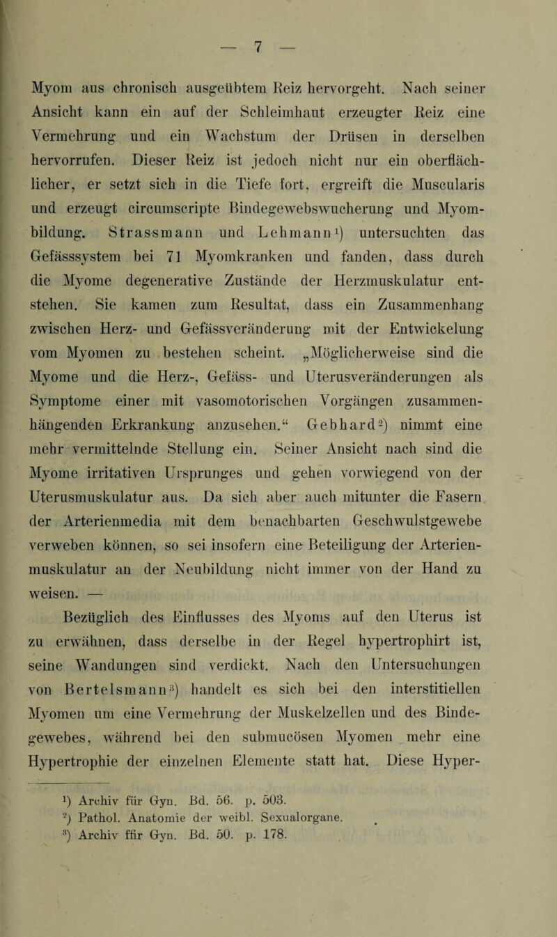 Myom aus chronisch ausgeübtem Reiz hervorgeht. Nach seiner Ansicht kann ein auf der Schleimhaut erzeugter Reiz eine Vermehrung und ein Wachstum der Drüsen in derselben hervorrufen. Dieser Reiz ist jedoch nicht nur ein oberfläch¬ licher , er setzt sich in die Tiefe fort, ergreift die Muscularis und erzeugt circumscripte Bindegewebswucherung und Myom¬ bildung. Strassmann und Lehmann1) untersuchten das Gefässsystem bei 71 Myomkranken und fanden, dass durch die Myome degenerative Zustände der Herzmuskulatur ent¬ stehen. Sie kamen zum Resultat, dass ein Zusammenhang zwischen Herz- und Gefässveränderung mit der Entwickelung vom Myomen zu bestehen scheint. „Möglicherweise sind die Myome und die Herz-, Gefäss- und Uterusveränderungen als Symptome einer mit vasomotorischen Vorgängen zusammen¬ hängenden Erkrankung anzusehen.“ Gebhard2) nimmt eine mehr vermittelnde Stellung ein. Seiner Ansicht nach sind die Myome irritativen Ursprunges und gehen vorwiegend von der Uterusmuskulatur aus. Da sich aber auch mitunter die Fasern der Arterienmedia mit dem benachbarten Geschwulstgewebe verweben können, so sei insofern eine Beteiligung der Arterien¬ muskulatur an der Neubildung nicht immer von der Hand zu weisen. — Bezüglich des Einflusses des Myoms auf den Uterus ist zu erwähnen, dass derselbe in der Regel hypertrophirt ist, seine Wandungen sind verdickt. Nach den Untersuchungen von Bertelsmann3) handelt es sich bei den interstitiellen Myomen um eine Vermehrung der Muskelzellen und des Binde¬ gewebes, während bei den submucösen Myomen mehr eine Hypertrophie der einzelnen Elemente statt hat. Diese Hyper- !) Archiv für Gyn. Ed. 56. p. 503. 2) Pathol. Anatomie der weibl. Sexualorgane. 3) Archiv für Gyn. Ed. 50. p. 178.