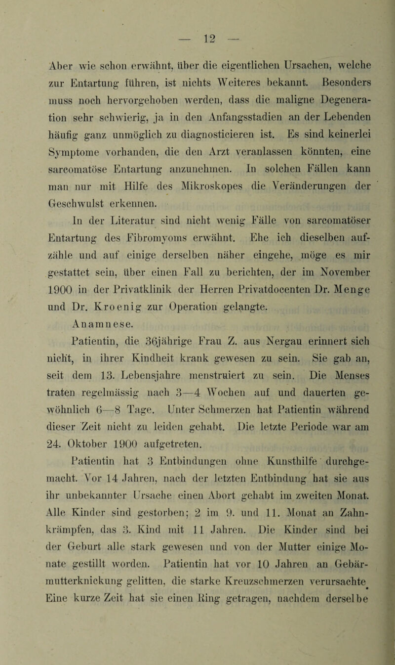 Aber wie schon erwähnt, über die eigentlichen Ursachen, welche zur Entartung führen, ist nichts Weiteres bekannt. Besonders muss noch hervorgehoben werden, dass die maligne Degenera¬ tion sehr schwierig, ja in den Anfangsstadien an der Lebenden häufig ganz unmöglich zu diagnosticieren ist. Es sind keinerlei Symptome vorhanden, die den Arzt veranlassen könnten, eine sarcomatöse Entartung anzunehmen. In solchen Fällen kann man nur mit Hilfe des Mikroskopes die Veränderungen der Geschwulst erkennen. In der Literatur sind nicht wenig Fälle von sarcomatöser Entartung des Fibromyoms erwähnt. Ehe ich dieselben auf¬ zähle und auf einige derselben näher eingehe, möge es mir gestattet sein, über einen Fall zu berichten, der im November 1900 in der Privatklinik der Herren Privatdocenten Dr. Menge und Dr. Kroenig zur Operation gelangte. Anamnese. Patientin, die 36jährige Frau Z. aus Nergau erinnert sich nicht, in ihrer Kindheit krank gewesen zu sein. Sie gab an, seit dem 13. Lebensjahre menstruiert zu sein. Die Menses traten regelmässig nach 3—4 Wochen auf und dauerten ge¬ wöhnlich 6—8 Tage. Unter Schmerzen hat Patientin während dieser Zeit nicht zu leiden gehabt. Die letzte Periode war am 24. Oktober 1900 auf getreten. Patientin hat 3 Entbindungen ohne Kunsthilfe durchge¬ macht. Vor 14 Jahren, nach der letzten Entbindung hat sie aus ihr unbekannter Ursache einen Abort gehabt im zweiten Monat. Alle Kinder sind gestorben; 2 im 9. und 11. Monat an Zahn¬ krämpfen, das 3. Kind mit 11 Jahren. Die Kinder sind bei der Geburt alle stark gewesen und von der Mutter einige Mo¬ nate gestillt worden. Patientin hat vor 10 Jahren an Gebär- mutterknickung gelitten, die starke Kreuzschmerzen verursachte Eine kurze Zeit hat sie einen King getragen, nachdem derselbe