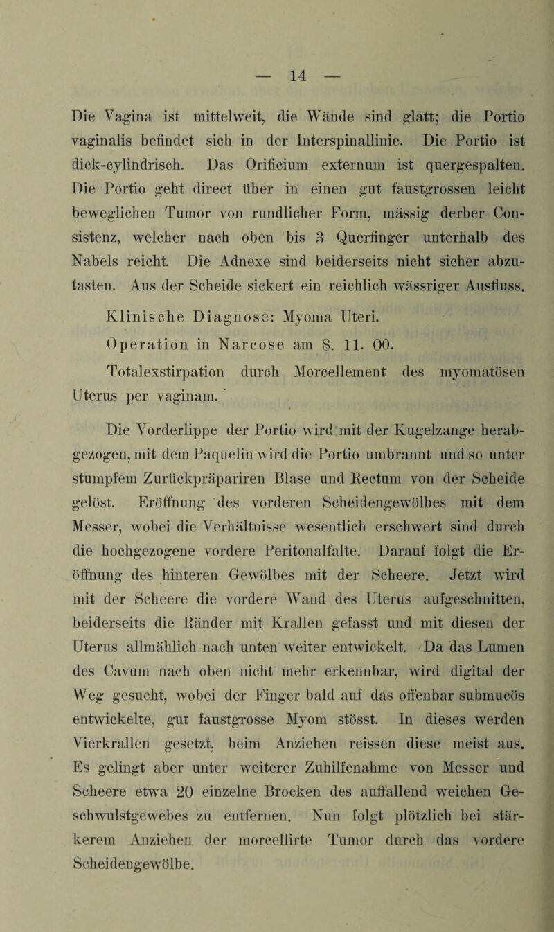 Die Vagina ist mittelweit, die Wände sind glatt; die Portio vaginalis befindet sich in der Interspinallinie. Die Portio ist dick-cylindrisch. Das Orificium externum ist quergespalten. Die Portio geht direct über in einen gut faustgrossen leicht beweglichen Tumor von rundlicher Form, massig derber Con- sistenz, welcher nach oben bis 3 Querfinger unterhalb des Nabels reicht. Die Adnexe sind beiderseits nicht sicher abzu¬ tasten. Aus der Scheide sickert ein reichlich wässriger Ausfluss. Klinische Diagnose: Myoma Uteri. Operation in Narcose am 8. 11. 00. Totalexstirpation durch Morcellement des myomatösen Uterus per vaginam. Die Vorderlippe der Portio wird mit der Kugelzange herab¬ gezogen, mit dem Paquelin wird die Portio umbrannt und so unter stumpfem Zurückpräpariren Blase und Rectum von der Scheide gelöst. Eröffnung des vorderen Scheidengewölbes mit dem Messer, wobei die Verhältnisse wesentlich erschwert sind durch die hochgezogene vordere Peritonalfalte. Darauf folgt die Er¬ öffnung des hinteren Gewölbes mit der Scheere. Jetzt wird mit der Scheere die vordere Wand des Uterus auf geschnitten, beiderseits die Ränder mit Krallen gefasst und mit diesen der Uterus allmählich nach unten weiter entwickelt. Da das Lumen des Cavum nach oben nicht mehr erkennbar, wird digital der Weg gesucht, wobei der Finger bald auf das offenbar submucös entwickelte, gut faustgrosse Myom stösst. In dieses werden Vierkrallen gesetzt, beim Anziehen reissen diese meist aus. Es gelingt aber unter weiterer Zuhilfenahme von Messer und Scheere etwa 20 einzelne Brocken des auffallend weichen Ge¬ schwulstgewebes zu entfernen. Nun folgt plötzlich bei stär¬ kerem Anziehen der morcellirte Tumor durch das vordere Scheidengewölbe.