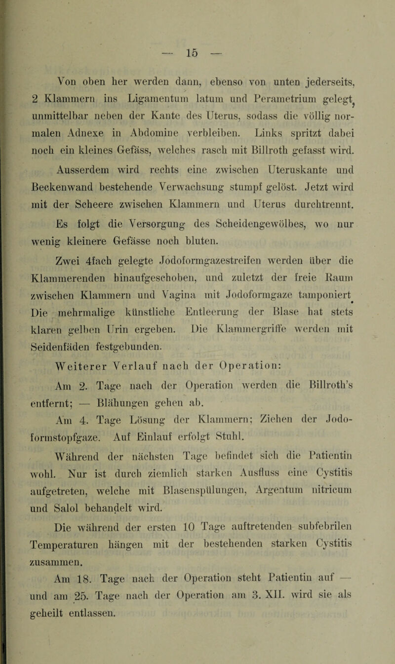 Von oben her werden dann, ebenso von unten jederseits, 2 Klammern ins Ligamentum latum und Perametrium gelegt? unmittelbar neben der Kante des Uterus, sodass die völlig nor¬ malen Adnexe in Abdomine verbleiben. Links spritzt dabei noch ein kleines Gefäss, welches rasch mit Billroth gefasst wird. Ausserdem wird rechts eine zwischen Uteruskante und Beckenwand bestehende Verwachsung stumpf gelöst. Jetzt wird mit der Scheere zwischen Klammern und Uterus durchtrennt. Es folgt die Versorgung des Scheidengewölbes, wo nur wenig kleinere Gefässe noch bluten. Zwei 4fach gelegte Jodoformgazestreifen werden über die Klammerenden hinaufgeschoben, und zuletzt der freie Raum zwischen Klammern und Vagina mit Jodoformgaze tamponiert Die mehrmalige künstliche Entleerung der Blase hat stets klaren gelben Urin ergeben. Die Klammergriffe werden mit Seidenfäden festgebunden. Weiterer Verlauf nach der Operation: Am 2. Tage nach der Operation werden die Billroth’s entfernt; — Blähungen gehen ab. Am 4. Tage Lösung der Klammern; Ziehen der Jodo¬ formstopfgaze. Auf Einlauf erfolgt Stuhl. Während der nächsten Tage befindet sich die Patientin wohl. Nur ist durch ziemlich starken Ausfluss eine Cystitis aufgetreten, welche mit Blasenspülungen, Argentum nitricum und Salol behandelt wird. Die während der ersten 10 Tage auftretenden subfebrilen Temperaturen hängen mit der bestehenden starken Cystitis zusammen. Am 18. Tage nach der Operation steht Patientin auf — und am 25. Tage nach der Operation am 3. XII. wird sie als geheilt entlassen.