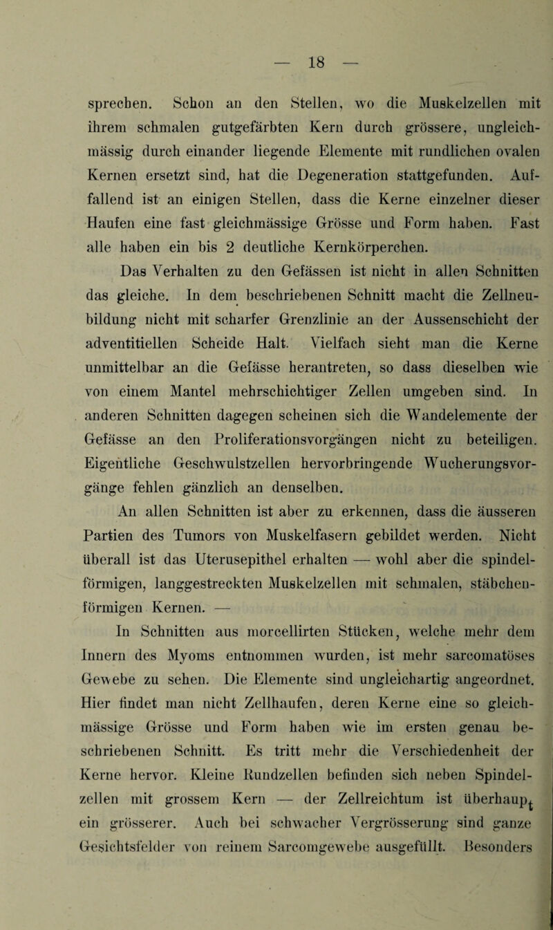 sprechen. Schon an den Stellen, wo die Muskelzellen mit ihrem schmalen gutgefärbten Kern durch grössere, ungleich- massig durch einander liegende Elemente mit rundlichen ovalen Kernen ersetzt sind, hat die Degeneration stattgefunden. Auf¬ fallend ist an einigen Stellen, dass die Kerne einzelner dieser Haufen eine fast gleichmässige Grösse und Form haben. Fast alle haben ein bis 2 deutliche Kernkörperchen. Das Verhalten zu den Gefässen ist nicht in allen Schnitten das gleiche. In dem beschriebenen Schnitt macht die Zellneu¬ bildung nicht mit scharfer Grenzlinie an der Aussenschicht der adventitiellen Scheide Halt. Vielfach sieht man die Kerne unmittelbar an die Gefässe herantreten, so dass dieselben wie von einem Mantel mehrschichtiger Zellen umgeben sind. In anderen Schnitten dagegen scheinen sich die Wandelemente der Gefässe an den Proliferationsvorgängen nicht zu beteiligen. Eigentliche Geschwulstzellen hervorbringende Wucherungsvor- gänge fehlen gänzlich an denselben. An allen Schnitten ist aber zu erkennen, dass die äusseren Partien des Tumors von Muskelfasern gebildet werden. Nicht überall ist das Uterusepithel erhalten — wohl aber die spindel¬ förmigen, langgestreckten Muskelzellen mit schmalen, stäbchen¬ förmigen Kernen. — In Schnitten aus morcellirten Stücken, welche mehr dem Innern des Myoms entnommen wurden, ist mehr sarcomatöses Gewebe zu sehen. Die Elemente sind ungleichartig angeordnet. Hier findet man nicht Zellhaufen, deren Kerne eine so gleich¬ mässige Grösse und Form haben wie im ersten genau be¬ schriebenen Schnitt. Es tritt mehr die Verschiedenheit der Kerne hervor. Kleine Rundzellen befinden sich neben Spindel¬ zellen mit grossem Kern — der Zellreichtum ist überhaupt ein grösserer. Auch bei schwacher Vergrösserung sind ganze Gesichtsfelder von reinem Sarcomgewebe ausgefüllt. Besonders