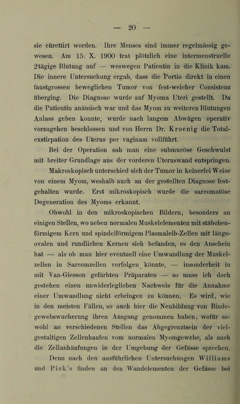 sie cürettirt worden. Ihre Menses sind immer regelmässig ge¬ wesen. Am 15. X. 1900 trat plötzlich eine intermenstruelle 2tägige Blutung auf — weswegen Patientin in die Klinik kam. Die innere Untersuchung ergab, dass die Portio direkt in einen faustgrossen beweglichen Tumor von fest-weicher Consistenz überging. Die Diagnose wurde auf Myoma Uteri gestellt. Da die Patientin anämisch war und das Myom zu weiteren Blutungen Anlass geben konnte, wurde nach langem Abwägen operativ vorzugehen beschlossen und von Herrn Dr. Kroenig die Total¬ exstirpation des Uterus per vaginam vollführt. Bei der Operation sah man eine submucöse Geschwulst mit breiter Grundlage aus der vorderen Uteruswand entspringen. Makroskopisch unterschied sich der Tumor in keinerlei Weise von einem Myom, weshalb auch an der gestellten Diagnose fest¬ gehalten wurde. Erst mikroskopisch wurde die sarcomatöse Degeneration des Myoms erkannt. Obwohl in den mikroskopischen Bildern, besonders an einigen Stellen, wo neben normalen Muskelelementen mit stäbchen¬ förmigem Kern und spindelförmigem Plasmaleib-Zellen mit längs¬ ovalen und rundlichen Kernen sich befanden, es den Anschein hat — als ob man hier eventuell eine Umwandlung der Muskel¬ zellen in Sarcomzellen verfolgen könnte, — insonderheit in mit Van-Giesson gefärbten Präparaten — so muss ich doch gestehen einen unwiderleglichen Nachweis für die Annahme einer Umwandlung nicht erbringen zu können. Es wird, wie in den meisten Fällen, so auch hier die Neubildung von Binde¬ gewebswucherung ihren Ausgang genommen haben, wofür so¬ wohl an verschiedenen Stellen das Abgegrenztsein der viel¬ gestaltigen Zellenhaufen vom normalen Myomgewebe, als auch die Zellanhäufungen in der Umgebung der Gefässe sprechen. Denn nach den ausführlichen Untersuchungen Williams und Pick's finden an den Wandelementen der Gefässe bei