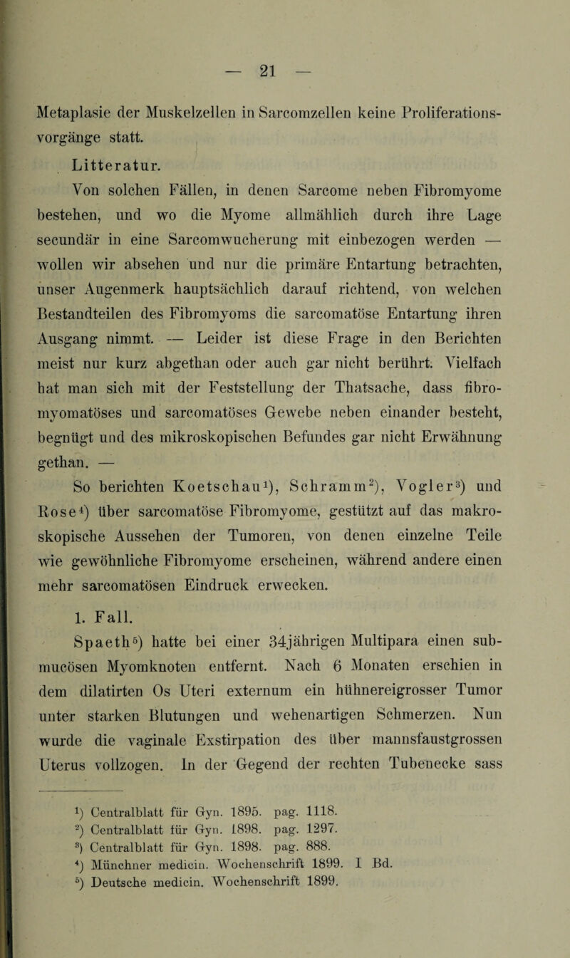 Metaplasie der Muskelzellen in Sarcomzellen keine Proliferations¬ vorgänge statt. Litteratur. Von solchen Fällen, in denen Sarcome neben Fibromyome bestehen, und wo die Myome allmählich durch ihre Lage secundär in eine Sarcomwucherung mit einbezogen werden — wollen wir absehen und nur die primäre Entartung betrachten, unser Augenmerk hauptsächlich darauf richtend, von welchen Bestandteilen des Fibromyoms die sarcomatöse Entartung ihren Ausgang nimmt. — Leider ist diese Frage in den Berichten meist nur kurz abgethan oder auch gar nicht berührt. Vielfach bat man sich mit der Feststellung der Thatsache, dass fibro- myomatöses und sarcomatöses Gewebe neben einander besteht, begnügt und des mikroskopischen Befundes gar nicht Erwähnung gethan. — So berichten Koetschau3), Schramm2), Vogler3) und Rose4) über sarcomatöse Fibromyome, gestützt auf das makro¬ skopische Aussehen der Tumoren, von denen einzelne Teile wie gewöhnliche Fibromyome erscheinen, während andere einen mehr sarcomatösen Eindruck erwecken. 1. Fall. Spaeth5) hatte bei einer 34jährigen Multipara einen sub- mucösen Myomknoten entfernt. Nach 6 Monaten erschien in dem dilatirten Os Uteri externum ein hühnereigrosser Tumor unter starken Blutungen und wehenartigen Schmerzen. Nun wurde die vaginale Exstirpation des über mannsfaustgrossen Uterus vollzogen. In der Gegend der rechten Tubenecke sass 3) Centralblatt für Gyn. 1895. pag. 1118. 2) Centralblatt für Gyn. 1898. pag. 1297. 8) Centralblatt für Gyn. 1898. pag. 888. *) Münchner medicin. Wochenschrift 1899. I Bd. 5) Deutsche medicin. Wochenschrift 1899.