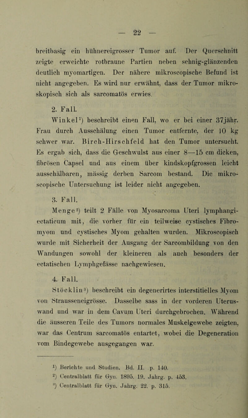 breitbasig ein hühnereigrosser Tumor auf. Der Querschnitt zeigte erweichte rotbraune Partien neben sehnig-glänzenden deutlich myomartigen. Der nähere mikroscopische Befund ist nicht angegeben. Es wird nur erwähnt, dass der Tumor mikro¬ skopisch sich als sarcomatös erwies. 2. Fall. Winkel1) beschreibt einen Fall, wo er bei einer 37jähr. Frau durch Ausschälung einen Tumor entfernte, der 10 kg schwer war. Birch-Hirschfeld hat den Tumor untersucht. Es ergab sich, dass die Geschwulst aus einer 8—15 cm dicken, fibrösen Capsel und aus einem über kindskopfgrossen leicht ausschälbaren, mässig derben Sarcom bestand. Die mikro¬ scopische Untersuchung ist leider nicht angegeben. 3. Fall. Menge2) teilt 2 Fälle von Myosarcoma Uteri lymphangi- ectaticum mit, die vorher für ein teilweise cystisches Fibro- myom und cystisches Myom gehalten wurden. Mikroscopisch wurde mit Sicherheit der Ausgang der Sarcombildung von den Wandungen sowohl der kleineren als auch besonders der ectatischen Lymphgefässe nachgewiesen. 4. Fall. Stöcklin3) beschreibt ein degenerirtes interstitielles Myom von StrausseneigrÖsse. Dasselbe sass in der vorderen Uterus¬ wand und war in dem Cavum Uteri durchgebrochen. Während die äusseren Teile des Tumors normales Muskelgewebe zeigten, war das Centrum sarcomatös entartet, wobei die Degeneration vom Bindegewebe ausgegangen war. 0 Berichte und Studien. Bd. II. p. 140. 2) Oentralblatt für Gyn. 1895. 19. Jahrg. p. 453. ;l) Centralblatt für Gyn. Jahrg. 22. p. 315.