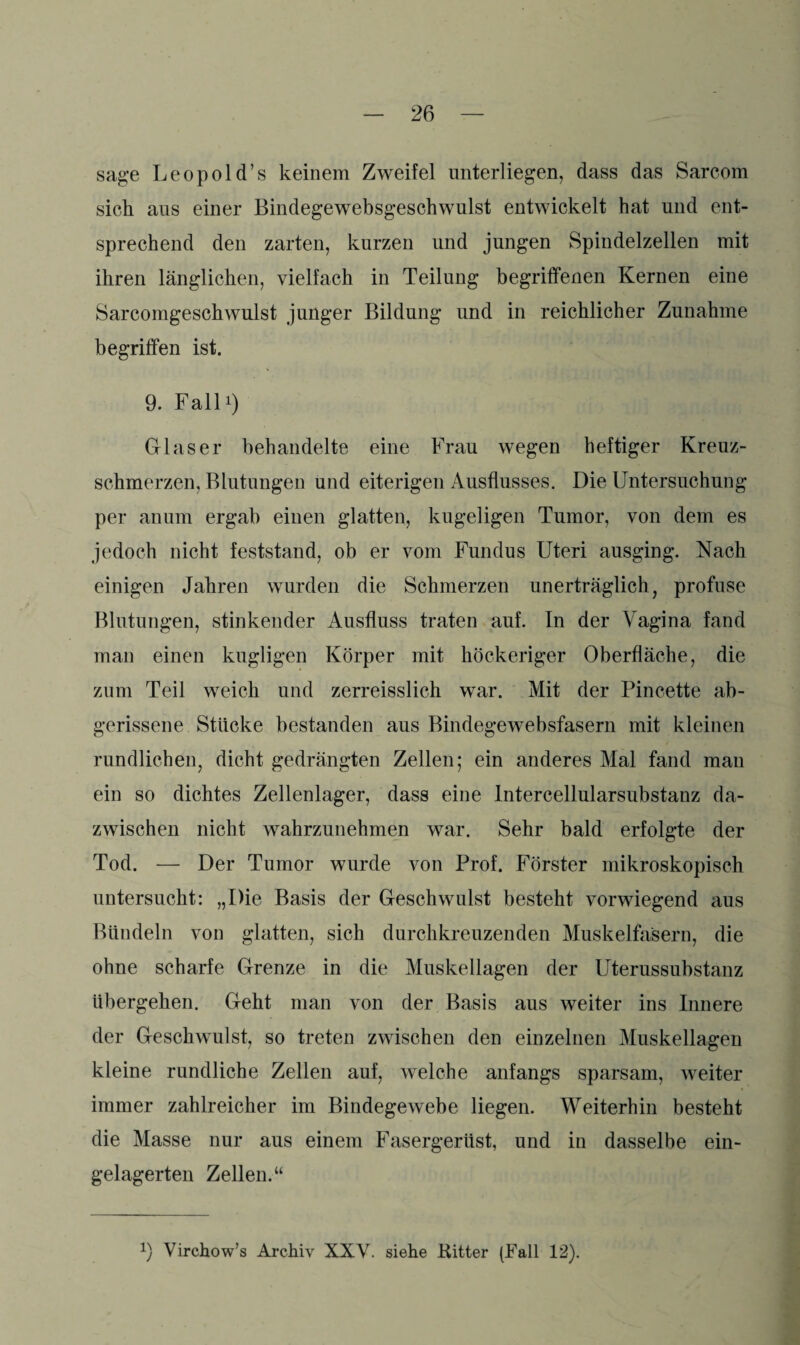 sage Leopold’s keinem Zweifel unterliegen, dass das Sarcom sich aus einer Bindegewebsgeschwulst entwickelt hat und ent¬ sprechend den zarten, kurzen und jungen Spindelzellen mit ihren länglichen, vielfach in Teilung begriffenen Kernen eine Sarcomgeschwulst junger Bildung und in reichlicher Zunahme begriffen ist. 9. Fall*) Glaser behandelte eine Frau wegen heftiger Kreuz¬ schmerzen, Blutungen und eiterigen Ausflusses. Die Untersuchung per an um ergab einen glatten, kugeligen Tumor, von dem es jedoch nicht feststand, ob er vom Fundus Uteri ausging. Nach einigen Jahren wurden die Schmerzen unerträglich, profuse Blutungen, stinkender Ausfluss traten auf. In der Vagina fand man einen kugligen Körper mit höckeriger Oberfläche, die zum Teil weich und zerreisslich war. Mit der Pincette ab¬ gerissene Stücke bestanden aus Bindegewebsfasern mit kleinen rundlichen, dicht gedrängten Zellen; ein anderes Mal fand man ein so dichtes Zellenlager, dass eine Intercellularsubstanz da¬ zwischen nicht wahrzunehmen war. Sehr bald erfolgte der Tod. — Der Tumor wurde von Prof. Förster mikroskopisch untersucht: „Die Basis der Geschwulst besteht vorwiegend aus Bündeln von glatten, sich durchkreuzenden Muskelfasern, die ohne scharfe Grenze in die Muskellagen der Uterussubstanz übergehen. Geht man von der Basis aus weiter ins Innere der Geschwulst, so treten zwischen den einzelnen Muskellagen kleine rundliche Zellen auf, welche anfangs sparsam, weiter immer zahlreicher im Bindegewebe liegen. Weiterhin besteht die Masse nur aus einem Fasergerüst, und in dasselbe ein¬ gelagerten Zellen.“ !) Virchow’s Archiv XXV. siehe Kitter (Fall 12).