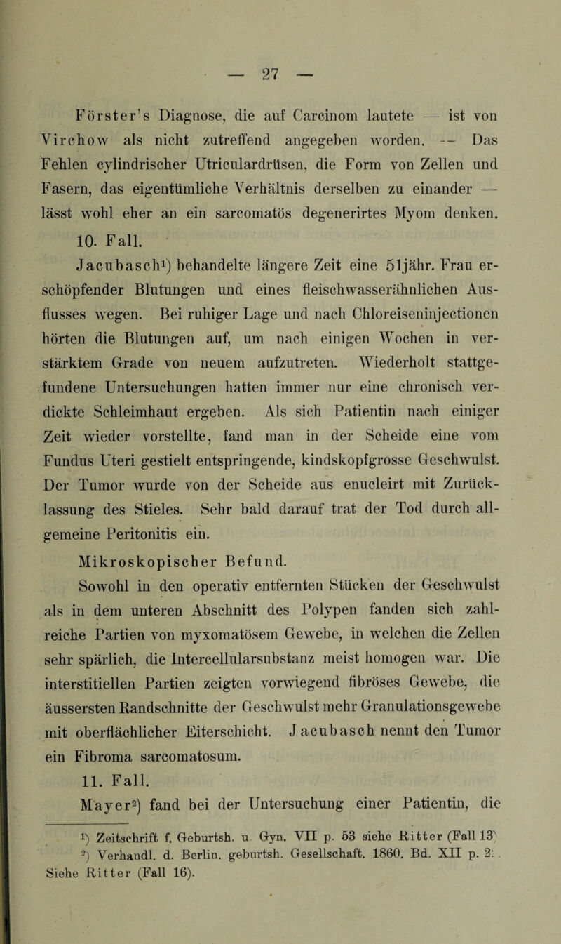 Förster’s Diagnose, die auf Carcinom lautete — ist von Virchow als nicht zutreffend angegeben worden. — Das Fehlen cylindrischer Utriculardrttsen, die Form von Zellen und Fasern, das eigentümliche Verhältnis derselben zu einander — lässt wohl eher an ein sarcomatös degenerirtes Myom denken. 10. Fall. Jacubasch1) behandelte längere Zeit eine öljähr. Frau er¬ schöpfender Blutungen und eines fleischwasserähnlichen Aus¬ flusses wegen. Bei ruhiger Lage und nach Chloreiseninjectionen hörten die Blutungen auf, um nach einigen Wochen in ver¬ stärktem Grade von neuem aufzutreten. Wiederholt stattge¬ fundene Untersuchungen hatten immer nur eine chronisch ver¬ dickte Schleimhaut ergeben. Als sich Patientin nach einiger Zeit wieder vorstellte, fand man in der Scheide eine vom Fundus Uteri gestielt entspringende, kindskopfgrosse Geschwulst. Der Tumor wurde von der Scheide aus enucleirt mit Zurück¬ lassung des Stieles. Sehr bald darauf trat der Tod durch all¬ gemeine Peritonitis ein. Mikroskopischer Befund. Sowohl in den operativ entfernten Stücken der Geschwulst als in dem unteren Abschnitt des Polypen fanden sich zahl¬ reiche Partien von myxomatösem Gewebe, in welchen die Zellen sehr spärlich, die Intercellularsubstanz meist homogen war. Die interstitiellen Partien zeigten vorwiegend fibröses Gewebe, die äussersten Randschnitte der Geschwulst mehr Granulationsgewebe mit oberflächlicher Eiterschicht. J acubasch nennt den Tumor ein Fibroma sarcomatosum. 11. Fall. Mayer2) fand bei der Untersuchung einer Patientin, die i) Zeitschrift f. Geburtsh. u Gyn. VII p. 53 siehe Ritter (Fall 13N -) Verhandl. d. Berlin, geburtsh. Gesellschaft. 1860. Bd. XII p. 2: . Siehe Ritter (Fall 16).