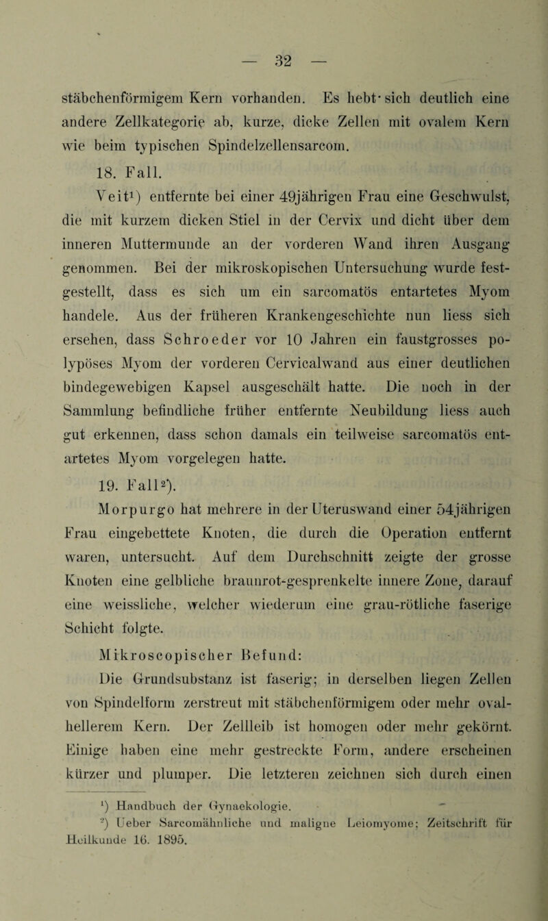 stäbchenförmigem Kern vorhanden. Es hebt* sich deutlich eine andere Zellkategorie ab, kurze, dicke Zellen mit ovalem Kern wie beim typischen Spindelzellensarcom. 18. Fall. Veit1) entfernte bei einer 49jährigen Frau eine Geschwulst, die mit kurzem dicken Stiel in der Cervix und dicht Uber dem inneren Muttermunde an der vorderen Wand ihren Ausgang genommen. Bei der mikroskopischen Untersuchung wurde fest¬ gestellt, dass es sich um ein sarcomatös entartetes Myom handele. Aus der früheren Krankengeschichte nun liess sich ersehen, dass Schroeder vor 10 Jahren ein faustgrosses po¬ lypöses Myom der vorderen Cervicalwand aus einer deutlichen bindegewebigen Kapsel ausgeschält hatte. Die noch in der Sammlung befindliche früher entfernte Neubildung liess auch gut erkennen, dass schon damals ein teilweise sarcomatös ent¬ artetes Myom Vorgelegen hatte. 19. Fall2). Morpurgo hat mehrere in der Uteruswand einer 54jährigen Frau eingebettete Knoten, die durch die Operation entfernt waren, untersucht. Auf dein Durchschnitt zeigte der grosse Knoten eine gelbliche braunrot-gesprenkelte innere Zone, darauf eine weissliche, welcher wiederum eine grau-rötliche faserige Schicht folgte. Mikroscopischer Befund: Die Grundsubstanz ist faserig; in derselben liegen Zellen von Spindelform zerstreut mit stäbchenförmigem oder mehr oval¬ hellerem Kern. Der Zellleib ist homogen oder mehr gekörnt. Einige haben eine mehr gestreckte Form, andere erscheinen kürzer und plumper. Die letzteren zeichnen sich durch einen l) Handbuch der Gynaekologie. •) lieber Sarcomähnliche und maligne Leiomyome; Zeitschrift für Heilkunde 16. 1895.