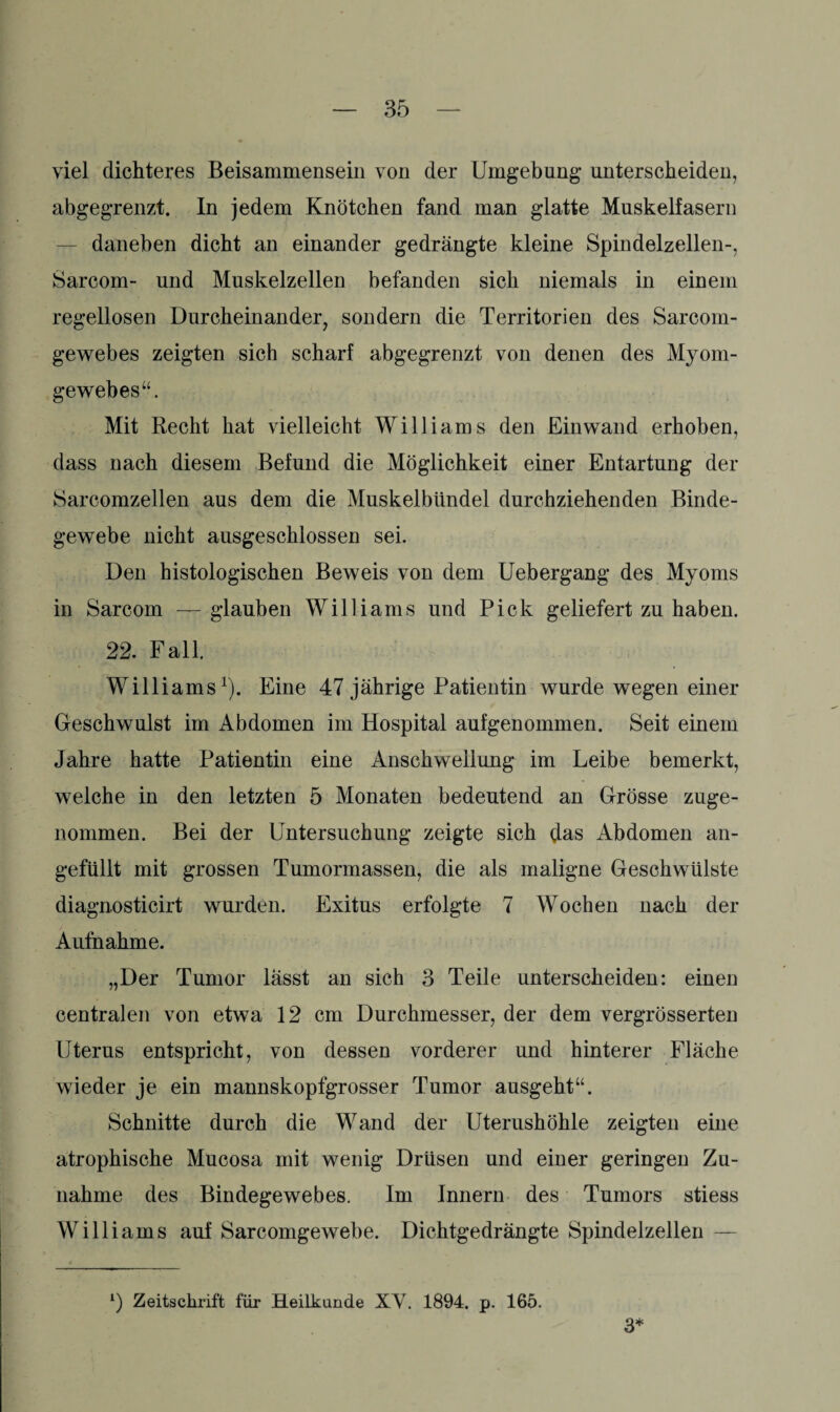 viel dichteres Beisammensein von der Umgebung* unterscheiden, abgegrenzt. In jedem Knötchen fand man glatte Muskelfasern daneben dicht an einander gedrängte kleine Spindelzellen-, Sarcom- und Muskelzellen befanden sich niemals in einem regellosen Durcheinander, sondern die Territorien des Sarcorn- gewebes zeigten sich scharf abgegrenzt von denen des Myom¬ gewebes“. Mit Recht hat vielleicht Williams den Einwand erhoben, dass nach diesem Befund die Möglichkeit einer Entartung der Sarcomzellen aus dem die Muskelbitndel durchziehenden Binde¬ gewebe nicht ausgeschlossen sei. Den histologischen Beweis von dem Uebergang des Myoms in Sarcom — glauben Williams und Pick geliefert zu haben. 22. Fall. Williams1). Eine 47 jährige Patientin wurde wegen einer Geschwulst im Abdomen im Hospital aufgenommen. Seit einem Jahre hatte Patientin eine Anschwellung im Leibe bemerkt, welche in den letzten 5 Monaten bedeutend an Grösse zuge¬ nommen. Bei der Untersuchung zeigte sich Jas Abdomen an¬ gefüllt mit grossen Tumormassen, die als maligne Geschwülste diagnosticirt wurden. Exitus erfolgte 7 Wochen nach der Aufnahme. „Der Tumor lässt an sich 3 Teile unterscheiden: einen centralen von etwa 12 cm Durchmesser, der dem vergrösserten Uterus entspricht, von dessen vorderer und hinterer Fläche wieder je ein mannskopfgrosser Tumor ausgeht“. Schnitte durch die Wand der Uterushöhle zeigten eine atrophische Mucosa mit wenig Drüsen und einer geringen Zu¬ nahme des Bindegewebes. Im Innern des Tumors stiess Williams auf Sarcomgewebe. Dichtgedrängte Spindelzellen — l) Zeitschrift für Heilkunde XY. 1894. p. 165. 3*