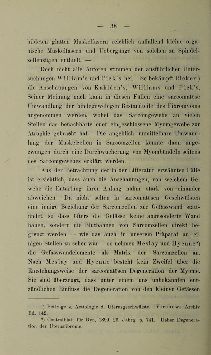 bildeten glatten Muskelfasern reichlich auffallend kleine orga¬ nische Muskelfasern und Uebergänge von solchen zu Spindel¬ zellenzügen enthielt. — Doch nicht alle Autoren stimmen den ausführlichen Unter¬ suchungen Willi am’s und Pick’s bei. So bekämpft Rick er1) die Anschauungen von Kahl den ’s, Williams und Pick’s. Seiner Meinung nach kann in diesen Fällen eine sarcomatöse ! > Umwandlung der bindegewebigen Bestandteile des Fibromyoms angenommen werden, wobei das Sarcomgewebe an vielen Stellen das benachbarte oder eingeschlossene Myomgewebe zur Atrophie gebracht hat. Die angeblich unmittelbare Umwand¬ lung der Muskelzellen in Sarcomzellen konnte dann unge¬ zwungen durch eine Durchwucherung von Myombündeln seitens des Sarcoragewebes erklärt werden. Aus der Betrachtung der in der Litteratur erwähnten Fälle ist ersichtlich, dass auch die Anschauungen, von welchem Ge¬ webe die Entartung ihren Anfang nahm, stark von -einander abweichen. Da nicht selten in sarcomatösen Geschwülsten eine innige Beziehung der Sarcomzellen zur Gefässwand statt¬ findet, so dass öfters die Gefässe keine abgesonderte Wand haben, sondern die Blutbahnen von Sarcomzellen direkt be¬ grenzt werden — wie das auch in unserem Präparat an ei¬ nigen Stellen zu sehen war — so nehmen Meslay und Hyenne2) die Gefässwandelemente als Matrix der Sarcomzellen an. Nach Meslay und Hyenne besteht kein Zweifel über die Entstehungsweise der sarcomatösen Degeneration der Myome. Sie sind überzeugt, dass unter einem uns unbekannten ent¬ zündlichen Einfluss die Degeneration von den kleinen Gefässen !) Beiträge z. Aetiologie d. Uterusgeschwülste. Virchows Archiv Bd. 142. 2) Oentralblatt für Gyn. 1899. 23. Jahrg. p. 741. Ueber Degenera¬ tion der Uterusfibrome.